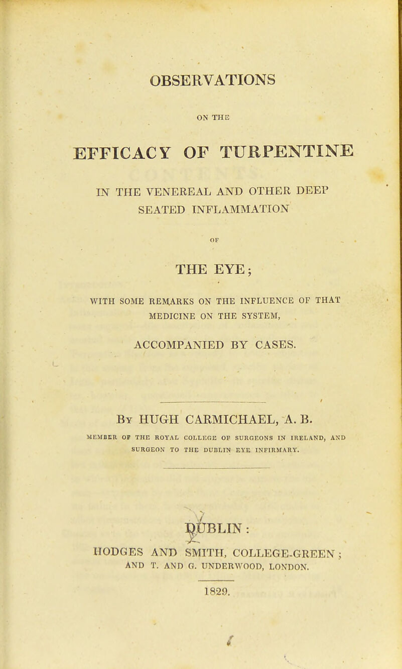 ON THE EFFICACY OF TURPENTINE IN THE VENEREAL AND OTHER DEEP SEATED INFLAMMATION THE EYE; WITH SOME REMARKS ON THE INFLUENCE OF THAT MEDICINE ON THE SYSTEM, ACCOMPANIED BY CASES. By HUGH CARMICHAEL, A. B. MEMBER OF THE ROYAL COLLEGE OF SURGEONS IN IRELAND, AND SURGEON TO THE DUBLIN EYE INFIRMARY. DUBLIN: HODGES AND SMITH, COLLEGE-GREEN; AND T. AND G. UNDERWOOD, LONDON. 1829.