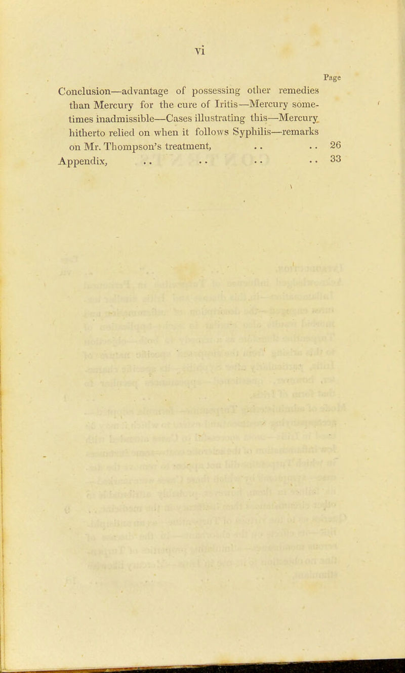 vi Conclusion—advantage of possessing other remedies than Mercury for the cure of Iritis—Mercury some- times inadmissible—Cases illustrating this—Mercury hitherto relied on when it follows Syphilis—remarks on Mr. Thompson's treatment, Appendix,