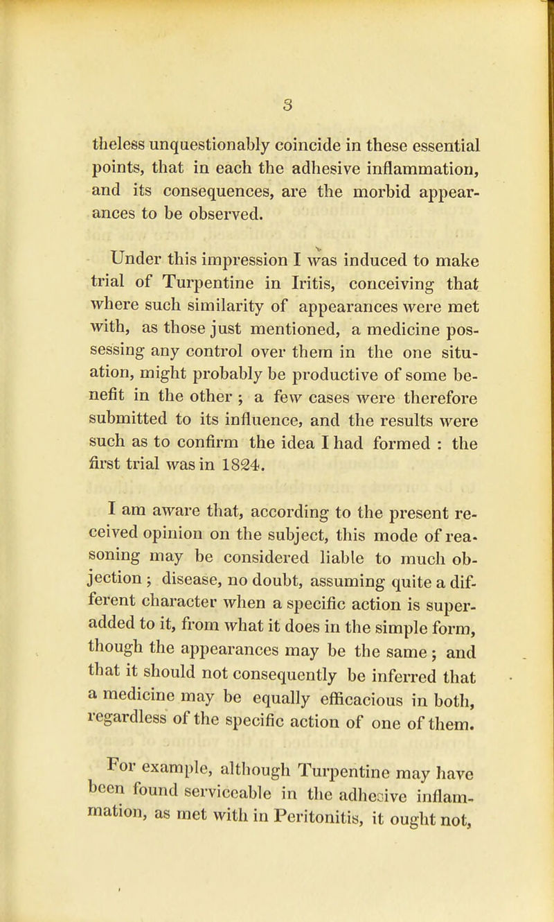 theless unquestionably coincide in these essential points, that in each the adhesive inflammation, and its consequences, are the morbid appear- ances to be observed. Under this impression I was induced to make trial of Turpentine in Iritis, conceiving that where such similarity of appearances were met with, as those just mentioned, a medicine pos- sessing any control over them in the one situ- ation, might probably be productive of some be- nefit in the other ; a few cases were therefore submitted to its influence, and the results were such as to confirm the idea I had formed : the first trial was in 1824. I am aware that, according to the present re- ceived opinion on the subject, this mode of rea- soning may be considered liable to much ob- jection ; disease, no doubt, assuming quite a dif- ferent character when a specific action is super- added to it, from what it does in the simple form, though the appearances may be the same ; and that it should not consequently be inferred that a medicine may be equally efficacious in both, regardless of the specific action of one of them. For example, although Turpentine may have been found serviceable in the adhesive inflam- mation, as met with in Peritonitis, it ought not,