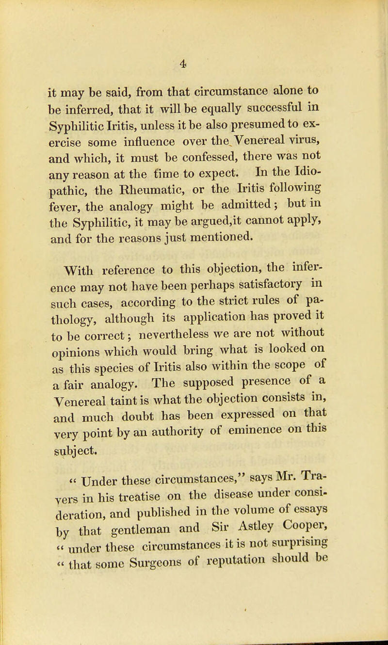 it may be said, from that circumstance alone to be inferred, that it will be equally successful in Syphilitic Iritis, unless it be also presumed to ex- ercise some influence over the. Venereal virus, and which, it must be confessed, there was not any reason at the time to expect. In the Idio- pathic, the Rheumatic, or the Iritis following fever, the analogy might be admitted; but in the Syphilitic, it may be argued,it cannot apply, and for the reasons just mentioned. With reference to this objection, the infer- ence may not have been perhaps satisfactory in such cases, according to the strict rules of pa- thology, although its application has proved it to be correct; nevertheless we are not without opinions which would bring what is looked on as this species of Iritis also within the scope of a fair analogy. The supposed presence of a Venereal taint is what the objection consists in, and much doubt has been expressed on that very point by an authority of eminence on this subject. « Under these circumstances, says Mr. Tra- vers in his treatise on the disease under consi- deration, and published in the volume of essays by that gentleman and Sir Astley Cooper, « under these circumstances it is not surprising « that some Surgeons of reputation should be »