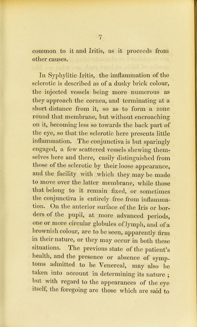 common to it and Iritis, as it proceeds from other causes. In Syphylitic Iritis, the imflammation of the sclerotic is described as of a dusky brick colour, the injected vessels being more numerous as they approach the cornea, and terminating at a short distance from it, so as to form a zone round that membrane, but without encroaching on it, becoming less so towards the back part of the eye, so that the sclerotic here presents little inflammation. The conjunctiva is but sparingly engaged, a few scattered vessels shewing them- selves here and there, easily distinguished from those of the sclerotic by their loose appearance, and the facility with which they may be made to move over the latter membrane, while those that belong to it remain fixed, or sometimes the conjunctiva is entirely free from inflamma- tion. On the anterior surface of the Iris or bor- ders of the pupil, at more advanced periods, one or more circular globules of lymph, and of a brownish colour, are to be seen, apparently firm in their nature, or they may occur in both these situations. The previous state of the patient's health, and the presence or absence of symp- toms admitted to be Venerea], may also be taken into account in determining its nature j but with regard to the appearances of the eye itself, the foregoing are those which are said to
