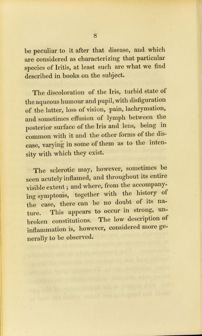 be peculiar to it after that disease, and which are considered as characterizing that particular species of Iritis, at least such are what we find described in books on the subject. The discoloration of the Iris, turbid state of the aqueous humour and pupil, with disfiguration of the latter, loss of vision, pain, lachrymation, and sometimes effusion of lymph between the posterior surface of the Iris and lens, being in common with it and the other forms of the dis- ease, varying in some of them as to the inten- sity with which they exist. The sclerotic may, however, sometimes be seen acutely inflamed, and throughout its entire visible extent j and where, from the accompany- ing symptoms, together with the history of the case, there can be no doubt of its na- ture. This appears to occur in strong, un- broken constitutions. The low description of inflammation is, however, considered more ge- nerally to be observed.