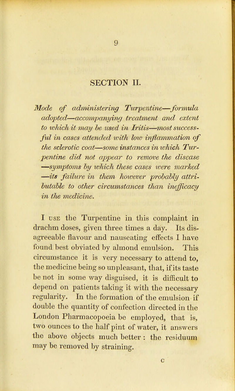 SECTION II. Mode of administering Turpentine—formula adopted—accompanying treatment and extent to which it may be used in Iritis—most success- ful in cases attended with low inflammation of the sclerotic coat—some instances in which Tur- pentine did not appear to remove the disease —symptoms by which these cases were marked —its failure in them however probably attri- butable to other circumstances than inefficacy in the medicine, I use the Turpentine in this complaint in drachm doses, given three times a day. Its dis- agreeable flavour and nauseating effects I have found best obviated by almond emulsion. This circumstance it is very necessary to attend to, the medicine being so unpleasant, that, if its taste be not in some way disguised, it is difficult to depend on patients taking it with the necessary regularity. In the formation of the emulsion if double the quantity of confection directed in the London Pharmacopoeia be employed, that is, two ounces to the half pint of water, it answers the above objects much better : the residuum may be removed by straining. c