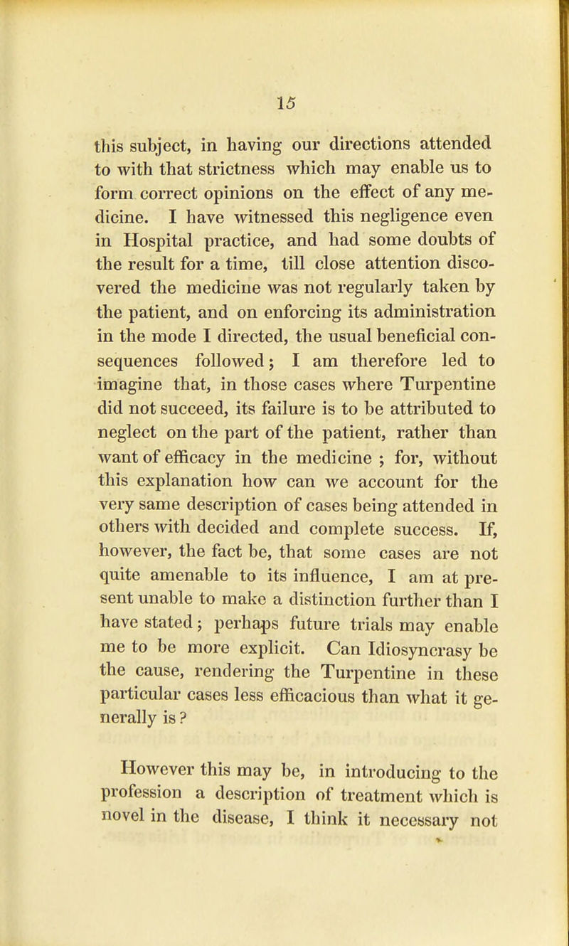 this subject, in having our directions attended to with that strictness which may enable us to form correct opinions on the effect of any me- dicine. I have witnessed this negligence even in Hospital practice, and had some doubts of the result for a time, till close attention disco- vered the medicine was not regularly taken by the patient, and on enforcing its administration in the mode I directed, the usual beneficial con- sequences followed; I am therefore led to imagine that, in those cases where Turpentine did not succeed, its failure is to be attributed to neglect on the part of the patient, rather than want of efficacy in the medicine ; for, without this explanation how can we account for the very same description of cases being attended in others with decided and complete success. If, however, the fact be, that some cases are not quite amenable to its influence, I am at pre- sent unable to make a distinction further than I have stated; perhaps future trials may enable me to be more explicit. Can Idiosyncrasy be the cause, rendering the Turpentine in these particular cases less efficacious than what it ge- nerally is ? However this may be, in introducing to the profession a description of treatment which is novel in the disease, I think it necessary not