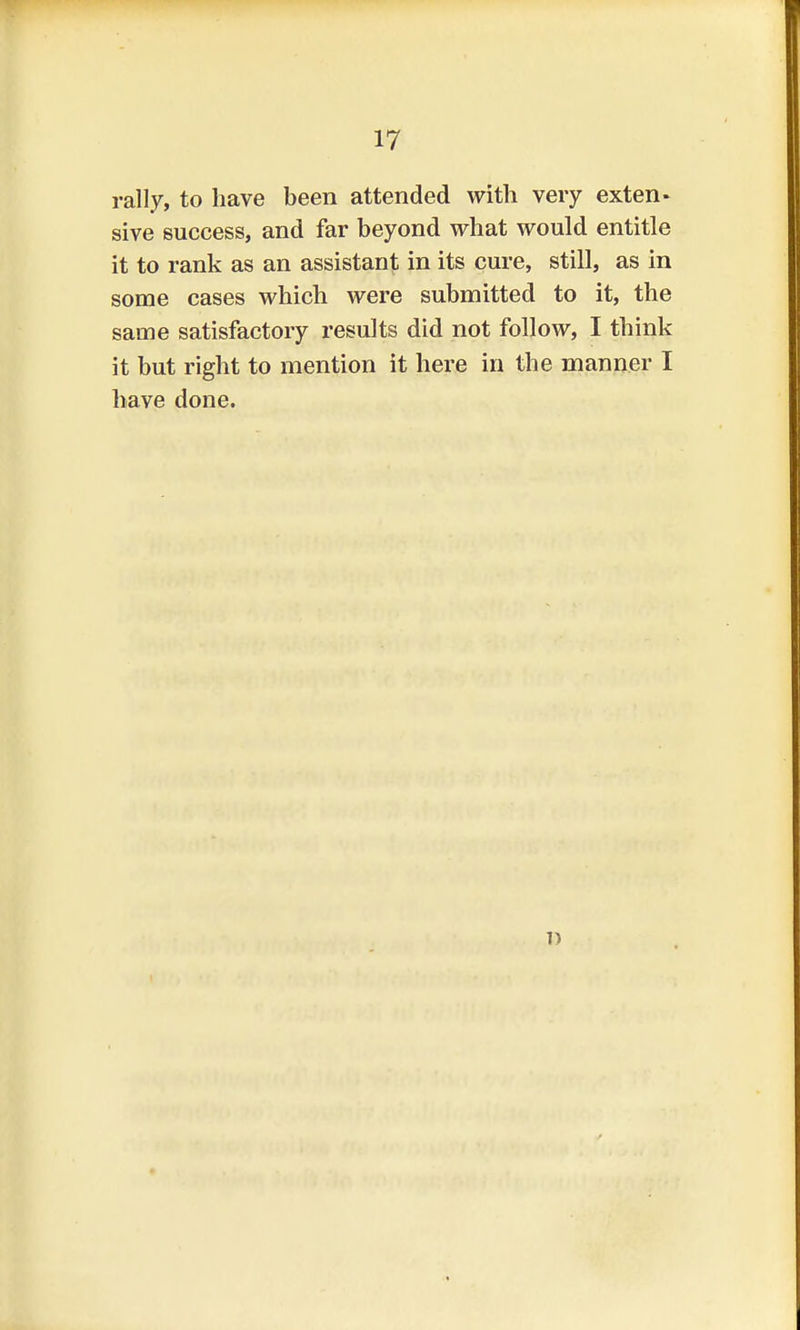 rally, to have been attended with very exten- sive success, and far beyond what would entitle it to rank as an assistant in its cure, still, as in some cases which were submitted to it, the same satisfactory results did not follow, I think it but right to mention it here in the manner I have done. 7)