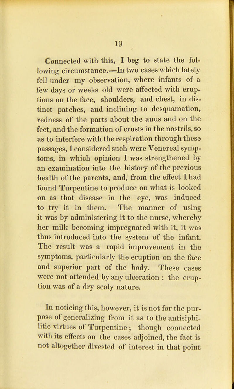 Connected with this, I beg to state the fol- lowing circumstance.—In two cases which lately- fell under my observation, where infants of a few days or weeks old were affected with erup- tions on the face, shoulders, and chest, in dis- tinct patches, and inclining to desquamation, redness of the parts about the anus and on the feet, and the formation of crusts in the nostrils, so as to interfere with the respiration through these passages, I considered such were Venereal symp- toms, in which opinion I was strengthened by an examination into the history of the previous health of the parents, and, from the effect I had found Turpentine to produce on what is looked on as that disease in the eye, was induced to try it in them. The manner of using it was by administering it to the nurse, whereby her milk becoming impregnated with it, it was thus introduced into the system of the infant. The result was a rapid improvement in the symptoms, particularly the eruption on the face and superior part of the body. These cases were not attended by any ulceration : the erup- tion was of a dry scaly nature. In noticing this, however, it is not for the pur- pose of generalizing from it as to the antisiphi- litic virtues of Turpentine ; though connected with its effects on the cases adjoined, the fact is not altogether divested of interest in that point