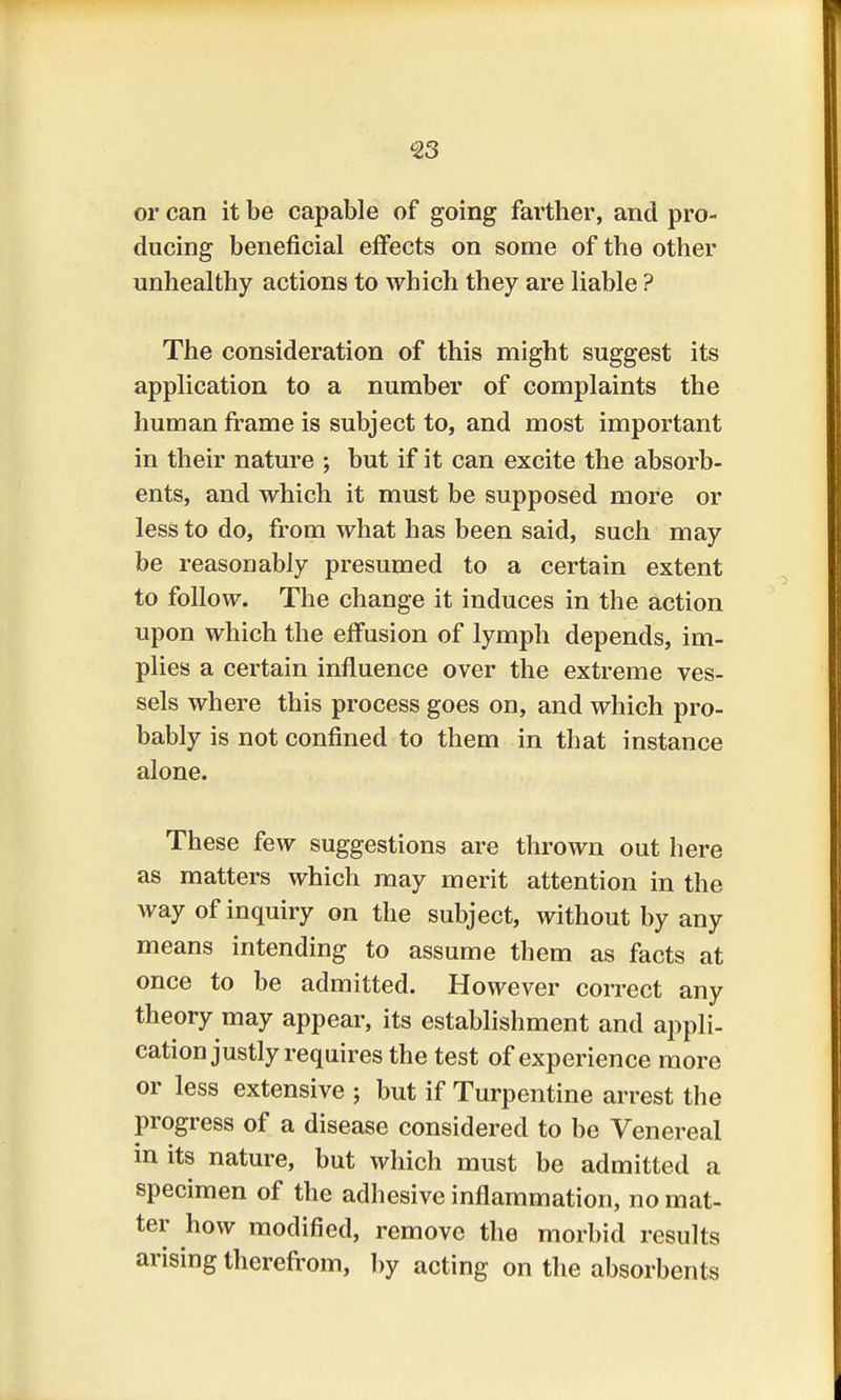 or can it be capable of going farther, and pro- ducing beneficial effects on some of the other unhealthy actions to which they are liable ? The consideration of this might suggest its application to a number of complaints the human frame is subject to, and most important in their nature ; but if it can excite the absorb- ents, and which it must be supposed more or less to do, from what has been said, such may be reasonably presumed to a certain extent to follow. The change it induces in the action upon which the effusion of lymph depends, im- plies a certain influence over the extreme ves- sels where this process goes on, and which pro- bably is not confined to them in that instance alone. These few suggestions are thrown out here as matters which may merit attention in the way of inquiry on the subject, without by any means intending to assume them as facts at once to be admitted. However correct any theory may appear, its establishment and appli- cation justly requires the test of experience more or less extensive ; but if Turpentine arrest the progress of a disease considered to be Venereal in its nature, but which must be admitted a specimen of the adhesive inflammation, no mat- ter how modified, remove the morbid results arising therefrom, by acting on the absorbents
