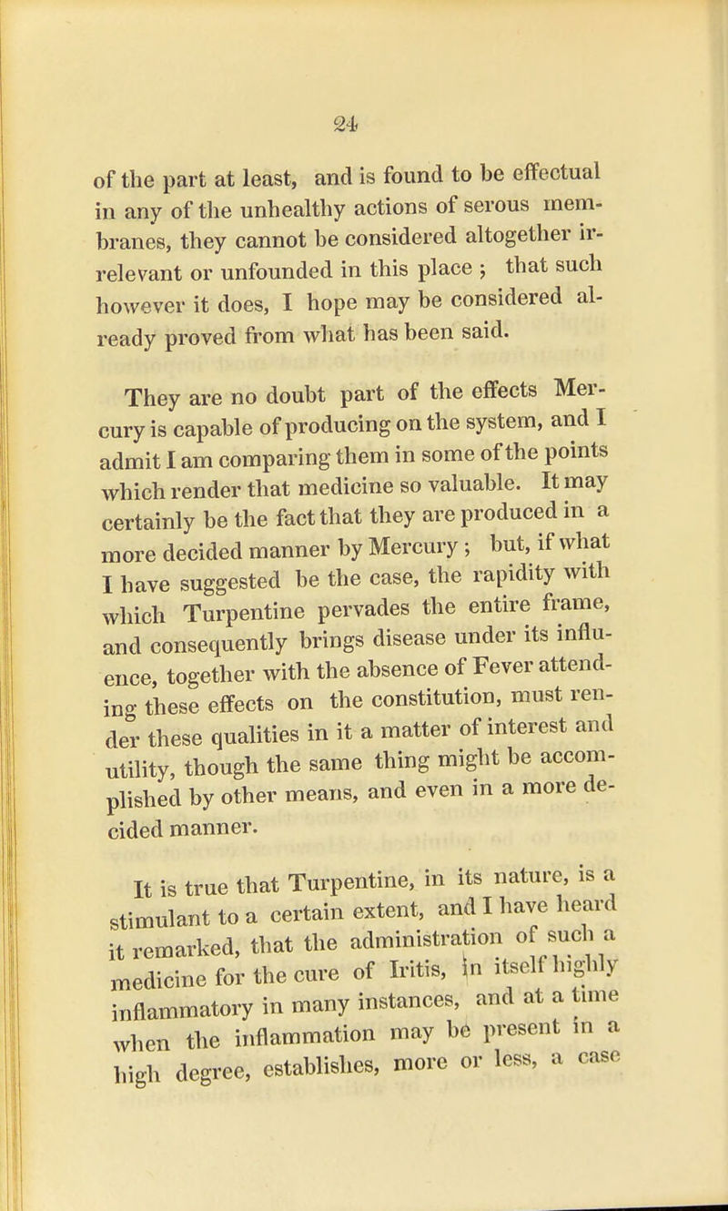 L24> of the part at least, and is found to be effectual in any of the unhealthy actions of serous mem- branes, they cannot be considered altogether ir- relevant or unfounded in this place ; that such however it does, I hope may be considered al- ready proved from what has been said. They are no doubt part of the effects Mer- cury is capable of producing on the system, and I admit I am comparing them in some of the points which render that medicine so valuable. It may certainly be the fact that they are produced in a more decided manner by Mercury; but, if what I have suggested be the case, the rapidity with which Turpentine pervades the entire frame, and consequently brings disease under its influ- ence, together with the absence of Fever attend- ing these effects on the constitution, must ren- der these qualities in it a matter of interest and utility, though the same thing might be accom- plished by other means, and even in a more de- cided manner. It is true that Turpentine, in its nature, is a stimulant to a certain extent, and I have heard it remarked, that the administration of such a medicine for the cure of Iritis, \n itself highly inflammatory in many instances, and at a time when the inflammation may be present in a high degree, establishes, more or less, a case