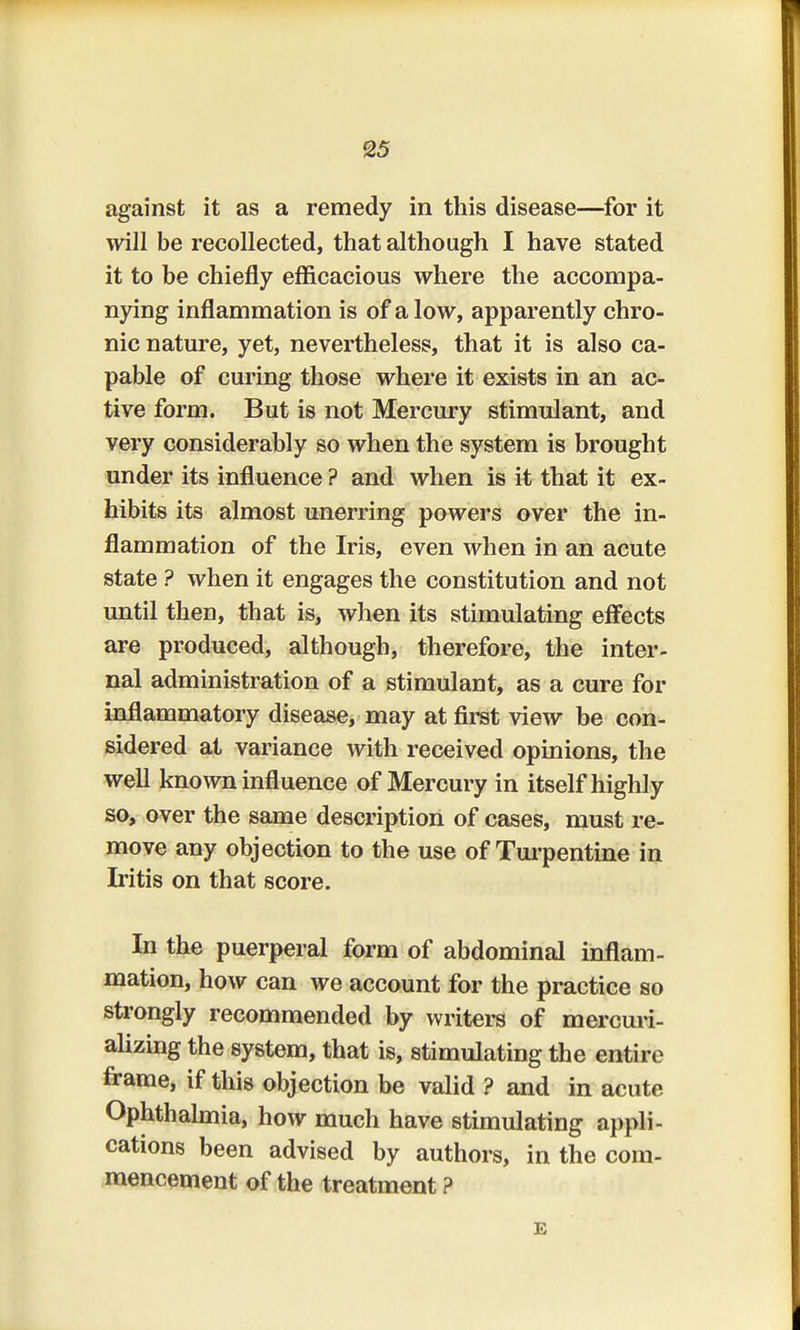 against it as a remedy in this disease—for it will be recollected, that although I have stated it to be chiefly efficacious where the accompa- nying inflammation is of a low, apparently chro- nic nature, yet, nevertheless, that it is also ca- pable of curing those where it exists in an ac- tive form. But is not Mercury stimulant, and very considerably so when the system is brought under its influence ? and when is it that it ex- hibits its almost unerring powers over the in- flammation of the Iris, even when in an acute state ? when it engages the constitution and not until then, that is, when its stimulating effects are produced, although, therefore, the inter- nal administration of a stimulant, as a cure for inflammatory disease, may at first view be con- sidered at variance with received opinions, the well known influence of Mercury in itself highly so, over the same description of cases, must re- move any objection to the use of Turpentine in Iritis on that score. In the puerperal form of abdominal inflam- mation, how can we account for the practice so strongly recommended by writers of mercuri- alizing the system, that is, stimulating the entire frame, if this objection be valid ? and in acute Ophthalmia, how much have stimulating appli- cations been advised by authors, in the com- mencement of the treatment ? E