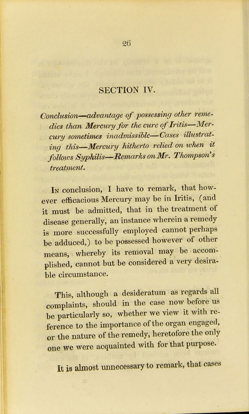 SECTION IV. Conclusion—advantage of possessing other reme- dies than Mercury for the cure of Iritis—Mer- cury sometimes inadmissible—Cases illustrat- ing this—Mercury hitherto relied on when it follows Syphilis—-Remarks on Mr. Thompson's treatment. In conclusion, I have to remark, that how- ever efficacious Mercury may be in Iritis, (and it must be admitted, that in the treatment of disease generally, an instance wherein a remedy is more successfully employed cannot perhaps be adduced,) to be possessed however of other means, whereby its removal may be accom- plished, cannot but be considered a very desira- ble circumstance. This, although a desideratum as regards all complaints, should in the case now before us be particularly so, whether we view it with re- ference to the importance of the organ engaged, or the nature of the remedy, heretofore the only one we were acquainted with for that purpose. It is almost unnecessary to remark, that