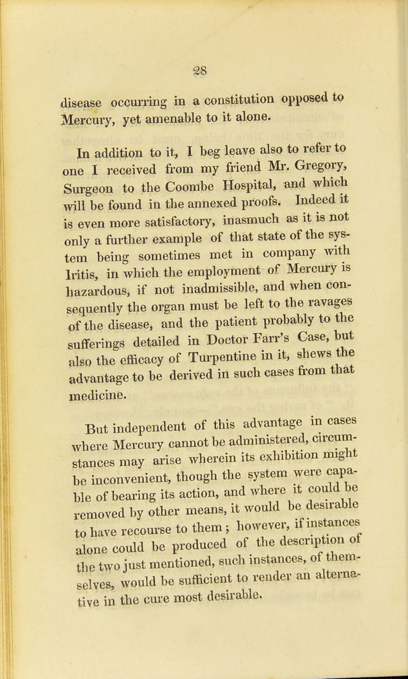 disease occurring in a constitution opposed to Mercury, yet amenable to it alone. In addition to it, I beg leave also to refer to one I received from my friend Mr. Gregory, Surgeon to the Coombe Hospital, and which will be found in the annexed proofs. Indeed it is even more satisfactory, inasmuch as it is not only a further example of that state of the sys- tem being sometimes met in company with Iritis, in which the employment of Mercury is hazardous, if not inadmissible, and when con- sequently the organ must be left to the ravages of the disease, and the patient probably to the sufferings detailed in Doctor Farr's Case, but also the efficacy of Turpentine in it, shews the advantage to be derived in such cases from that medicine. But independent of this advantage in cases where Mercury cannot be administered, circum- stances may arise wherein its exhibition might be inconvenient, though the system were capa- ble of bearing its action, and where it could be removed by other means, it would be desirable to have recourse to them > however, if instances alone could be produced of the description of the two just mentioned, such instances, of them- selves, would be sufficient to render an alterna- tive in the cure most desirable.