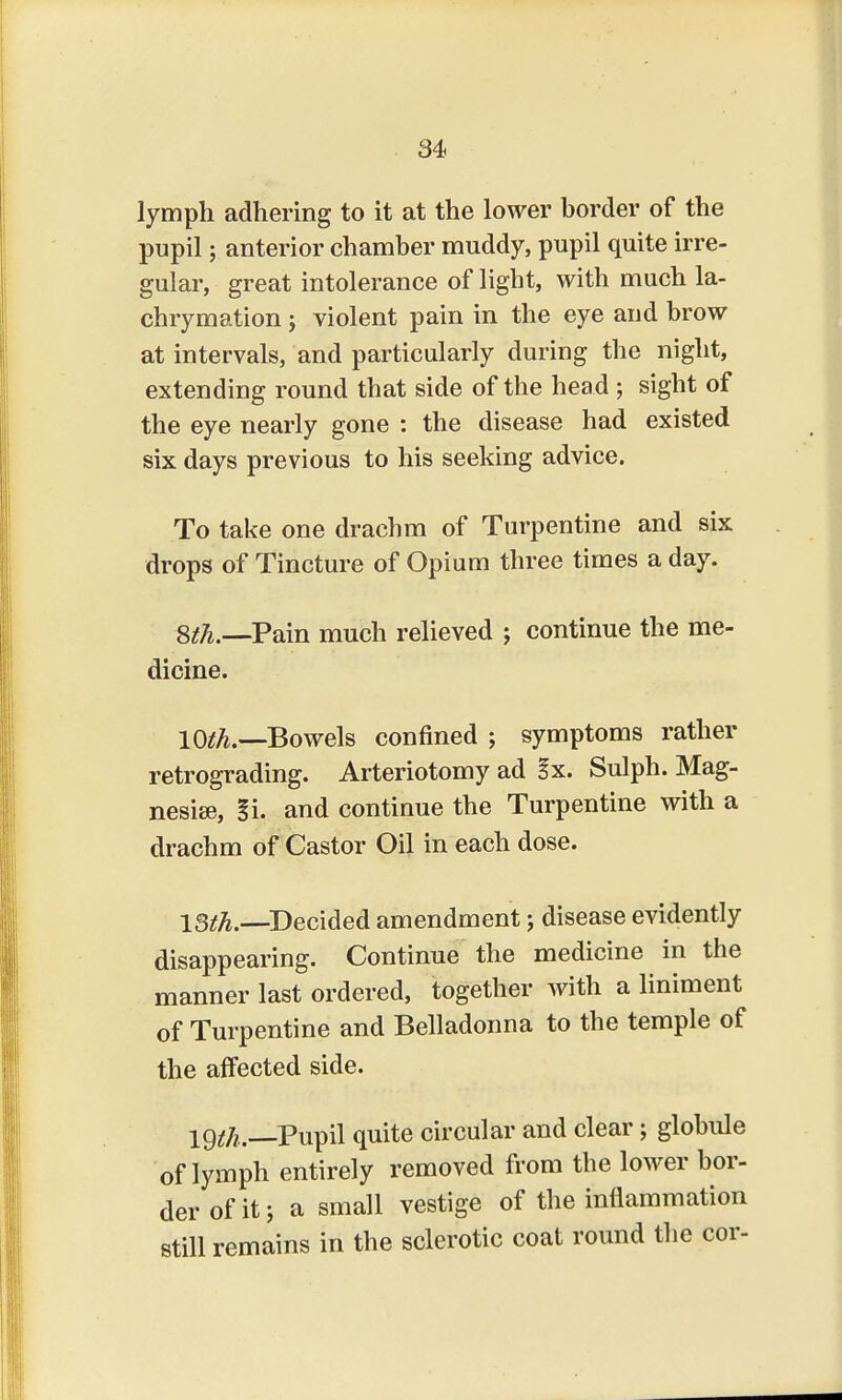 lymph adhering to it at the lower border of the pupil; anterior chamber muddy, pupil quite irre- gular, great intolerance of light, with much la- chrymation; violent pain in the eye and brow at intervals, and particularly during the night, extending round that side of the head ; sight of the eye nearly gone : the disease had existed six days previous to his seeking advice. To take one drachm of Turpentine and six drops of Tincture of Opium three times a day. 8th.—Pain much relieved j continue the me- dicine. 10^.—Bowels confined ; symptoms rather retrograding. Arteriotomy ad §x. Sulph. Mag- nesia?, l\. and continue the Turpentine with a drachm of Castor Oil in each dose. 13th.—Decided amendment j disease evidently disappearing. Continue the medicine in the manner last ordered, together with a liniment of Turpentine and Belladonna to the temple of the affected side. 19^.—Pupil quite circular and clear; globule of lymph entirely removed from the lower bor- der of it j a small vestige of the inflammation still remains in the sclerotic coat round the cor-