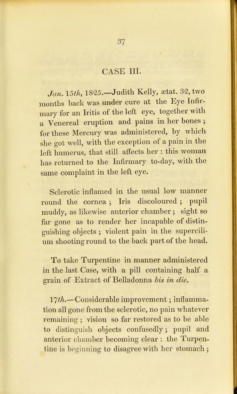 CASE III. Jan. 15th, 1825.—Judith Kelly, setat. 32, two months back was under cure at the Eye Infir- mary for an Iritis of the left eye, together with a Venereal eruption and pains in her bones j for these Mercury was administered, by which she got well, with the exception of a pain in the left humerus, that still affects her : this woman has returned to the Infirmary to-day, with the same complaint in the left eye. Sclerotic inflamed in the usual low manner round the cornea ; Iris discoloured j pupil muddy, as likewise anterior chamber ; sight so far gone as to render her incapable of distin- guishing objects ; violent pain in the supercili- um shooting round to the back part of the head. To take Turpentine in manner administered in the last Case, with a pill containing half a grain of Extract of Belladonna bis in die. YJth.—Considerable improvement; inflamma- tion all gone from the sclerotic, no pain whatever remaining ; vision so far restored as to be able to distinguish objects confusedly; pupil and anterior chamber becoming clear : the Turpen- tine is beginning to disagree with her stomach ;