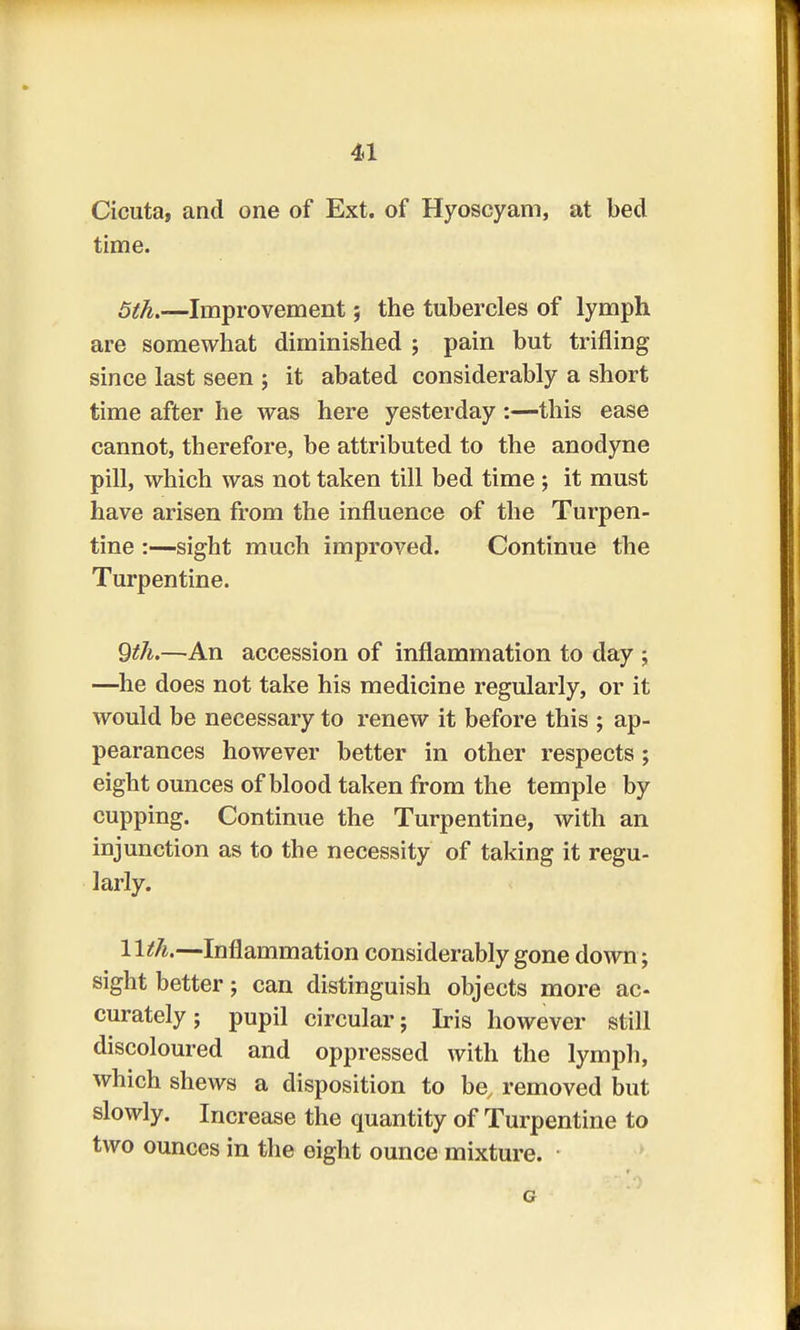 Cicuta, and one of Ext. of Hyoscyam, at bed time. 5th.—Improvement; the tubercles of lymph are somewhat diminished ; pain but trifling since last seen j it abated considerably a short time after he was here yesterday :—this ease cannot, therefore, be attributed to the anodyne pill, which was not taken till bed time ; it must have arisen from the influence of the Turpen- tine :—sight much improved. Continue the Turpentine. 9th.—An accession of inflammation to day ; —he does not take his medicine regularly, or it would be necessary to renew it before this ; ap- pearances however better in other respects; eight ounces of blood taken from the temple by cupping. Continue the Turpentine, with an injunction as to the necessity of taking it regu- larly. 11th.—Inflammation considerably gone down; sight better; can distinguish objects more ac- curately; pupil circular; Iris however still discoloured and oppressed with the lymph, which shews a disposition to be, removed but slowly. Increase the quantity of Turpentine to two ounces in the eight ounce mixture.