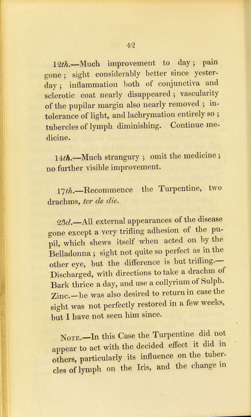 l<2th.—Much improvement to clay; pain gone ; sight considerably better since yester- day ; inflammation both of conjunctiva and sclerotic coat nearly disappeared ; vascularity of the pupilar margin also nearly removed ; in- tolerance of light, and lachrymation entirely so ; tubercles of lymph diminishing. Continue me- dicine. \teh.—Much strangury ; omit the medicine ; no further visible improvement. 17^..—Recommence the Turpentine, two drachms, ter de die, 2Sd. All external appearances of the disease gone except a very trifling adhesion of the pu- pil, which shews itself when acted on by the Belladonna ; sight not quite so perfect as in the other eye, but the difference is but trifling.— Discharged, with directions to take a drachm of Bark thrice a day, and use a collyrium of Sulph. Zinc—he was also desired to return in case the sight was not perfectly restored in a few weeks, but I have not seen him since. Note.—In this Case the Turpentine did not appear to act with the decided effect it did in others, particularly its influence on the tuber- cles of lymph on the Iris, and the change in