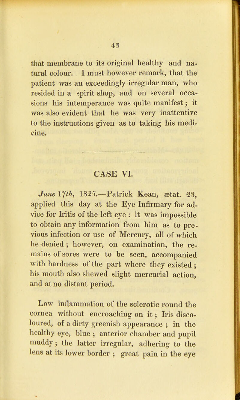 that membrane to its original healthy and na- tural colour. I must however remark, that the patient was an exceedingly irregular man, who resided in a spirit shop, and on several occa- sions his intemperance was quite manifest; it was also evident that he was very inattentive to the instructions given as to taking his medi- cine. CASE VI. June ljth, 1825.—Patrick Kean, eetat. 23, applied this day at the Eye Infirmary for ad- vice for Iritis of the left eye : it was impossible to obtain any information from him as to pre- vious infection or use of Mercury, all of which he denied ; however, on examination, the re- mains of sores were to be seen, accompanied with hardness of the part where they existed ; his mouth also shewed slight mercurial action, and at no distant period. Low inflammation of the sclerotic round the cornea without encroaching on it; Iris disco- loured, of a dirty greenish appearance ; in the healthy eye, blue ; anterior chamber and pupil muddy; the latter irregular, adhering to the lens at its lower border ; great pain in the eye