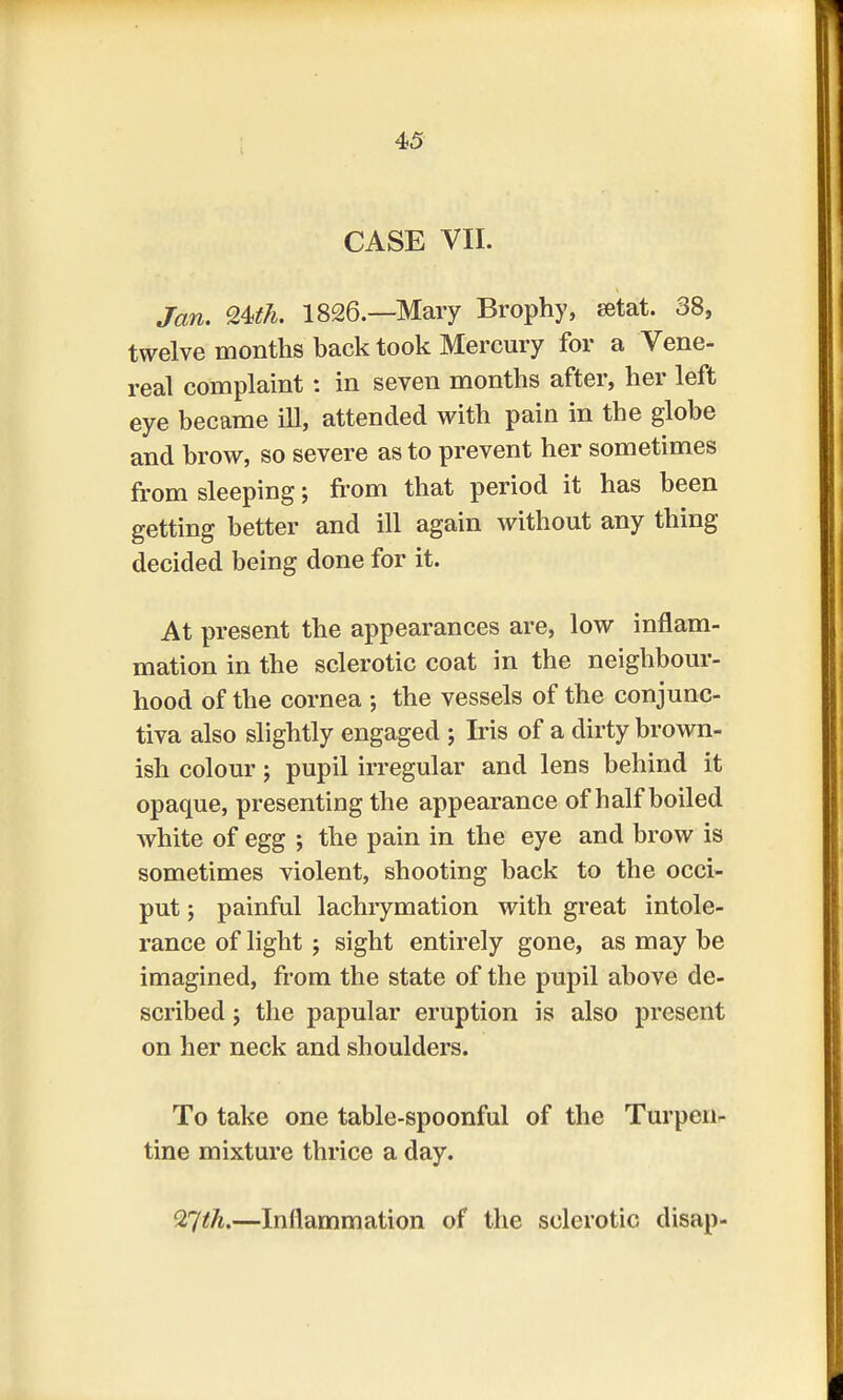 CASE VII. Jan. Qteh. 1826—Mary Brophy, setat. 38, twelve months back took Mercury for a Vene- real complaint: in seven months after, her left eye became ill, attended with pain in the globe and brow, so severe as to prevent her sometimes from sleeping; from that period it has been getting better and ill again without any thing decided being done for it. At present the appearances are, low inflam- mation in the sclerotic coat in the neighbour- hood of the cornea ; the vessels of the conjunc- tiva also slightly engaged j Iris of a dirty brown- ish colour; pupil irregular and lens behind it opaque, presenting the appearance of half boiled white of egg ; the pain in the eye and brow is sometimes violent, shooting back to the occi- put ; painful lachrymation with great intole- rance of light ; sight entirely gone, as may be imagined, from the state of the pupil above de- scribed ; the papular eruption is also present on her neck and shoulders. To take one table-spoonful of the Turpen- tine mixture thrice a day. QTjth.—Inflammation of the sclerotic disap-