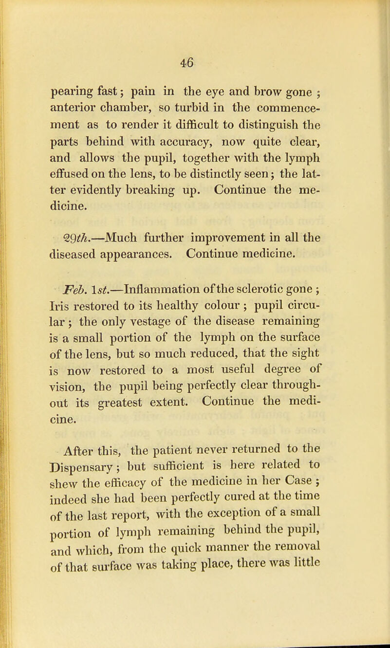 pearing fast; pain in the eye and brow gone ; anterior chamber, so turbid in the commence- ment as to render it difficult to distinguish the parts behind with accuracy, now quite clear, and allows the pupil, together with the lymph effused on the lens, to be distinctly seen; the lat- ter evidently breaking up. Continue the me- dicine. <2Qth.—Much further improvement in all the diseased appearances. Continue medicine. Feb. 1st.—Inflammation of the sclerotic gone ; Iris restored to its healthy colour ; pupil circu- lar ; the only vestage of the disease remaining is a small portion of the lymph on the surface of the lens, but so much reduced, that the sight is now restored to a most useful degree of vision, the pupil being perfectly clear through- out its greatest extent. Continue the medi- cine. After this, the patient never returned to the Dispensary; but sufficient is here related to shew the efficacy of the medicine in her Case ; indeed she had been perfectly cured at the time of the last report, with the exception of a small portion of lymph remaining behind the pupil, and which, from the quick manner the removal of that surface was taking place, there was little