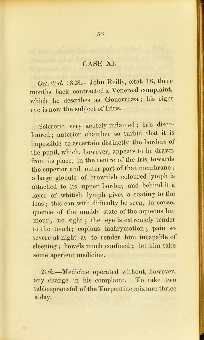 CASE XI. Oct. 23d, 1828.—John Reilly, aetat. 18, three months back contracted a Venereal complaint, which he describes as Gonorrhea; his right eye is now the subject of Iritis. Sclerotic very acutely inflamed; Iris disco- loured; anterior chamber so turbid that it is impossible to ascertain distinctly the borders of the pupil, which, however, appears to be drawn from its place, in the centre of the Iris, towards the superior and outer part of that membrane ; a large globule of brownish coloured lymph is attached to its upper border, and behind it a layer of whitish lymph gives a coating to the lens ; this can with difficulty be seen, in conse- quence of the muddy state of the aqueous hu- mour ; no sight ; the eye is extremely tender to the touch; copious lachrymation; pain so severe at night as to render him incapable of sleeping ; bowels much confined ; let him take some aperient medicine. %Mh*—Medicine operated without, however, any change in his complaint. To take two table-spoonsful of the Turpentine mixture thrice a day.