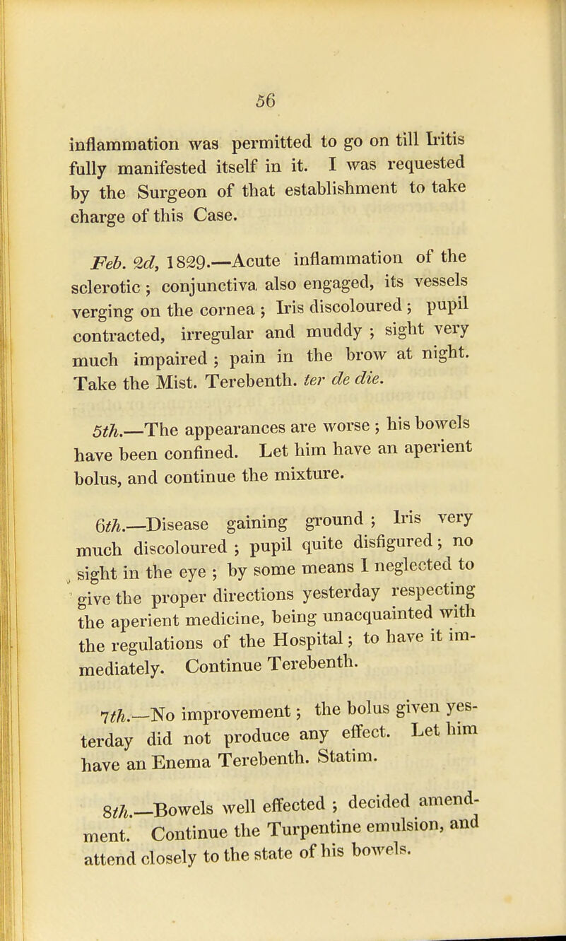 inflammation was permitted to go on till Iritis fully manifested itself in it. I was requested by the Surgeon of that establishment to take charge of this Case. Feb. 1829-—Acute inflammation of the sclerotic; conjunctiva also engaged, its vessels verging on the cornea j Iris discoloured; pupil contracted, irregular and muddy • sight very much impaired ; pain in the brow at night. Take the Mist. Terebenth. ter de die. 5th.—The appearances are worse ; his bowels have been confined. Let him have an aperient bolus, and continue the mixture. 6th.—Disease gaining ground; Iris very much discoloured ; pupil quite disfigured; no , sight in the eye ; by some means 1 neglected to give the proper directions yesterday respecting the aperient medicine, being unacquainted with the regulations of the Hospital; to have it im- mediately. Continue Terebenth. nth.—No improvement; the bolus given yes- terday did not produce any effect. Let him have an Enema Terebenth. Statim. Sth —Bowels well effected ; decided amend- ment. Continue the Turpentine emulsion, and attend closely to the state of his bowels.