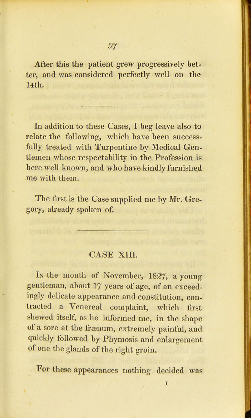 After this the patient grew progressively bet- ter, and was considered perfectly well on the 14th. In addition to these Cases, I beg leave also to relate the following, which have been success- fully treated Math Turpentine by Medical Gen- tlemen whose respectability in the Profession is here well known, and who have kindly furnished me with them. The first is the Case supplied me by Mr. Gre- gory, already spoken of. CASE XIII. In the month of November, 1827, a young gentleman, about 17 years of age, of an exceed- ingly delicate appearance and constitution, con- tracted a Venereal complaint, which first shewed itself, as he informed me, in the shape of a sore at the frsenum, extremely painful, and quickly followed by Phymosis and enlargement of one the glands of the right groin. For these appearances nothing decided was