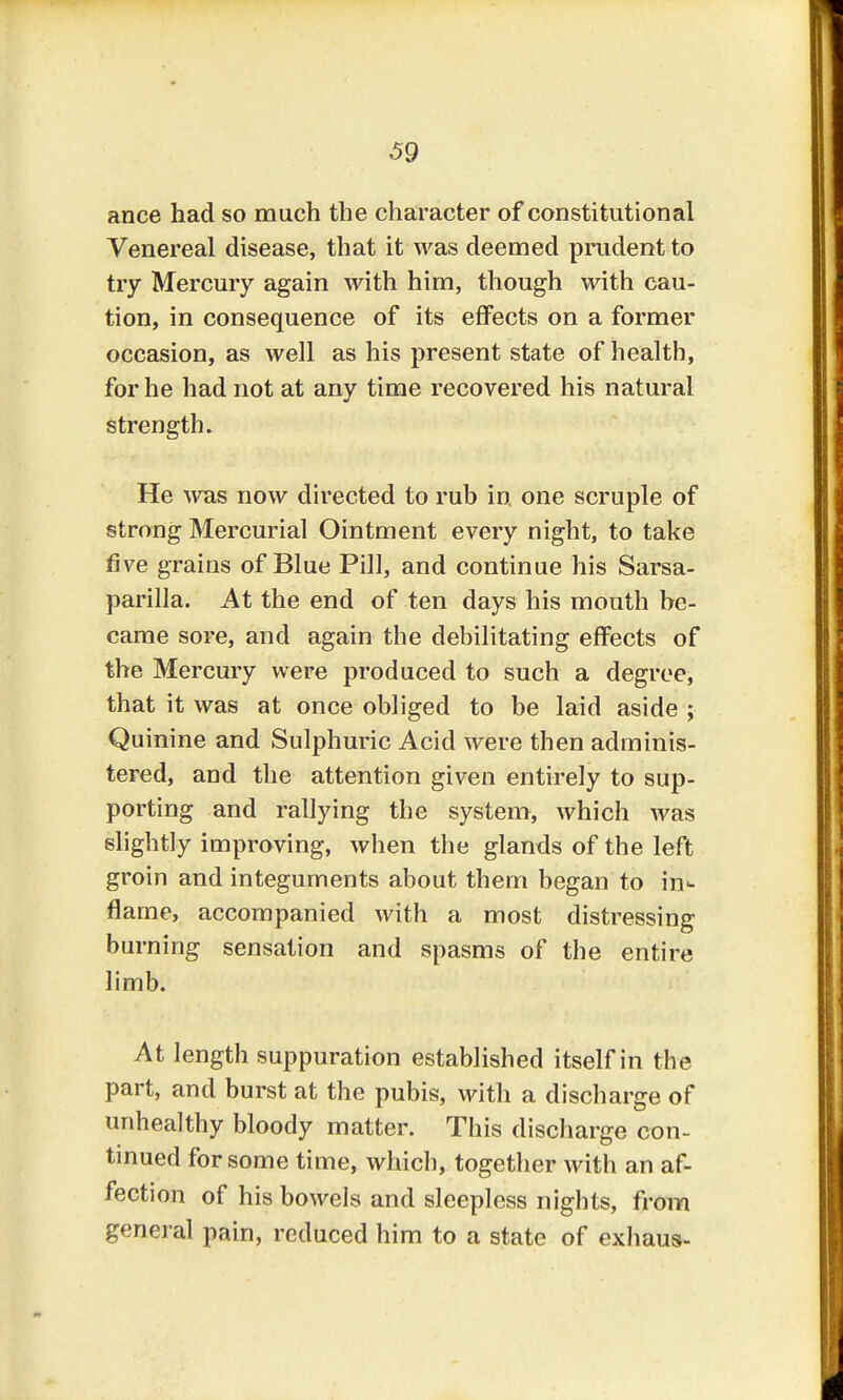 ance had so much the character of constitutional Venereal disease, that it was deemed prudent to try Mercury again with him, though with cau- tion, in consequence of its effects on a former occasion, as well as his present state of health, for he had not at any time recovered his natural strength. He was now directed to rub in one scruple of strong Mercurial Ointment every night, to take five grains of Blue Pill, and continue his Sarsa- parilla. At the end of ten days his mouth he- came sore, and again the debilitating effects of the Mercury were produced to such a degree, that it was at once obliged to be laid aside ; Quinine and Sulphuric Acid were then adminis- tered, and the attention given entirely to sup- porting and rallying the system, which was slightly improving, when the glands of the left groin and integuments about them began to in^- flame, accompanied with a most distressing burning sensation and spasms of the entire limb. At length suppuration established itself in the part, and burst at the pubis, with a discharge of unhealthy bloody matter. This discharge con- tinued for some time, which, together with an af- fection of his bowels and sleepless nights, from general pain, reduced him to a state of exhaus-