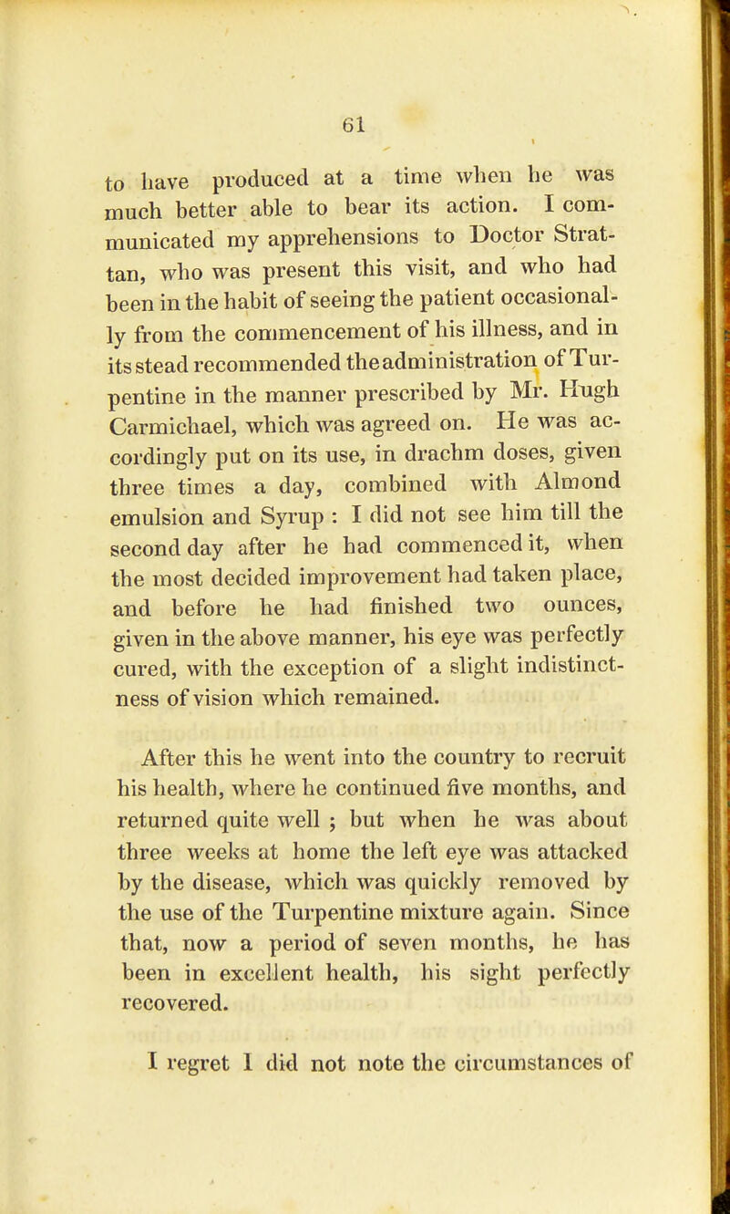 to have produced at a time when he was much better able to bear its action. I com- municated my apprehensions to Doctor Strat- tan, who was present this visit, and who had been in the habit of seeing the patient occasional- ly from the commencement of his illness, and in its stead recommended the administration of Tur- pentine in the manner prescribed by Mr. Hngh Carmichael, which was agreed on. He was ac- cordingly put on its use, in drachm doses, given three times a day, combined with Almond emulsion and Syrup : I did not see him till the second day after he had commenced it, when the most decided improvement had taken place, and before he had finished two ounces, given in the above manner, his eye was perfectly cured, with the exception of a slight indistinct- ness of vision which remained. After this he went into the country to recruit his health, where he continued five months, and returned quite well ; but when he was about three weeks at home the left eye was attacked by the disease, which was quickly removed by the use of the Turpentine mixture again. Since that, now a period of seven months, he has been in excellent health, his sight perfectly recovered. I regret 1 did not note the circumstances of