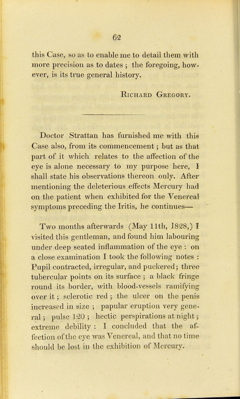 this Case, so as to enable me to detail them with more precision as to dates ; the foregoing, how- ever, is its true general history. Richard Gregory. Doctor Strattan has furnished me with this Case also, from its commencement; but as that part of it which relates to the affection of the eye is alone necessary to my purpose here, I shall state his observations thereon only. After mentioning the deleterious effects Mercury had on the patient when exhibited for the Venereal symptoms preceding the Iritis, he continues— Two months afterwards (May 11th, 1828,) I visited this gentleman, and found him labouring under deep seated inflammation of the eye : on a close examination I took the following notes : Pupil contracted, irregular, and puckered; three tubercular points on its surface ; a black fringe round its border, with blood-vessels ramifying over it; sclerotic red; the ulcer on the penis increased in size ; papular eruption very gene- ral ; pulse 120 ; hectic perspirations at night; extreme debility : I concluded that the af- fection of the eye was V enereal, and that no time should be lost in the exhibition of Mercury.