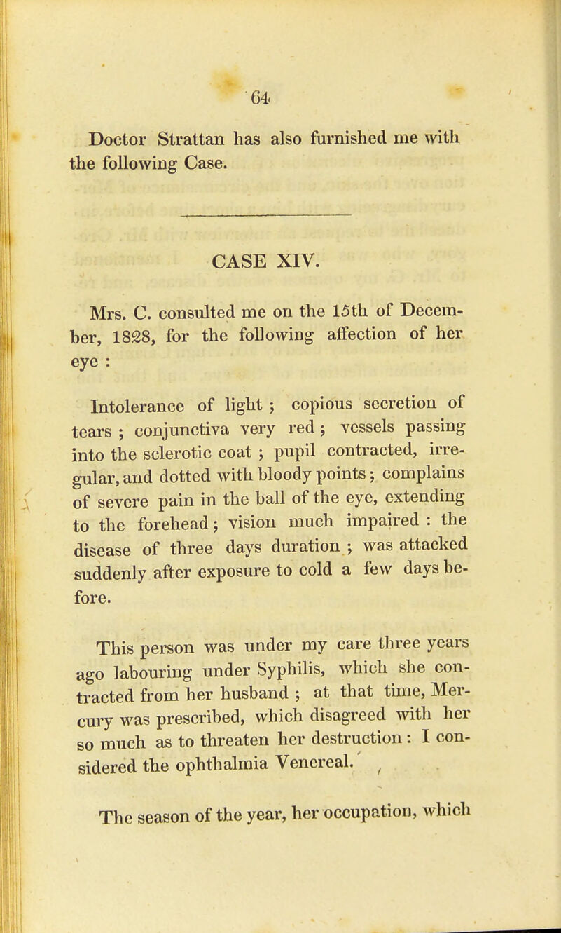 m Doctor Strattan has also furnished me with the following Case. CASE XIV. Mrs. C. consulted me on the 15th of Decem- ber, 1828, for the following affection of her eye : Intolerance of light ; copious secretion of tears ; conjunctiva very red j vessels passing into the sclerotic coat ; pupil contracted, irre- gular, and dotted with bloody points; complains of severe pain in the ball of the eye, extending to the forehead; vision much impaired : the disease of three days duration ; was attacked suddenly after exposure to cold a few days be- fore. This person was under my care three years ago labouring under Syphilis, which she con- tracted from her husband ; at that time, Mer- cury was prescribed, which disagreed with her so much as to threaten her destruction: I con- sidered the ophthalmia Venereal. f The season of the year, her occupation, which