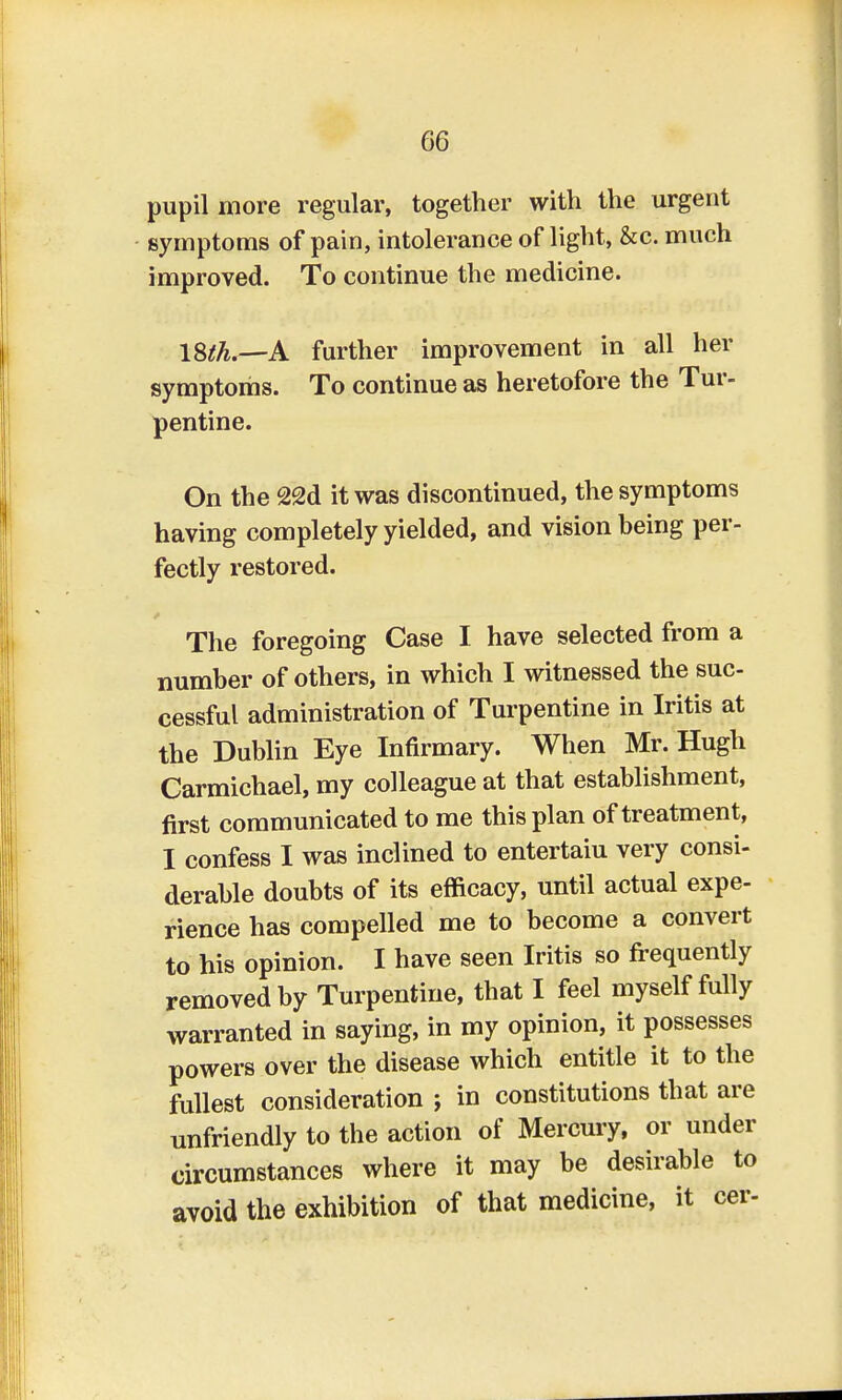 pupil more regular, together with the urgent symptoms of pain, intolerance of light, &c. much improved. To continue the medicine. ISth.—A further improvement in all her symptoms. To continue as heretofore the Tur- pentine. On the 2<2d it was discontinued, the symptoms having completely yielded, and vision being per- fectly restored. The foregoing Case I have selected from a number of others, in which I witnessed the suc- cessful administration of Turpentine in Iritis at the Dublin Eye Infirmary. When Mr. Hugh Carmichael, my colleague at that establishment, first communicated to me this plan of treatment, I confess I was inclined to entertaiu very consi- derable doubts of its efficacy, until actual expe- rience has compelled me to become a convert to his opinion. I have seen Iritis so frequently removed by Turpentine, that I feel myself fully warranted in saying, in my opinion, it possesses powers over the disease which entitle it to the fullest consideration ; in constitutions that are unfriendly to the action of Mercury, or under circumstances where it may be desirable to avoid the exhibition of that medicine, it cer-