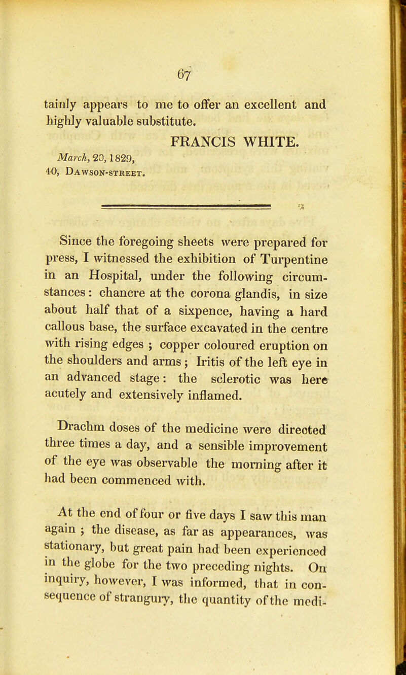 tainly appears to me to offer an excellent and highly valuable substitute. FRANCIS WHITE. March, 20,1829, i0, Dawson-street. Since the foregoing sheets were prepared for press, I witnessed the exhibition of Turpentine in an Hospital, under the following circum- stances : chancre at the corona glandis, in size about half that of a sixpence, having a hard callous base, the surface excavated in the centre with rising edges ; copper coloured eruption on the shoulders and arms; Iritis of the left eye in an advanced stage: the sclerotic was here acutely and extensively inflamed. Drachm doses of the medicine were directed three times a day, and a sensible improvement of the eye was observable the morning after it had been commenced with. At the end of four or five days I saw this man again ; the disease, as far as appearances, was stationary, but great pain had been experienced in the globe for the two preceding nights. On inquiry, however, I was informed, that in con- sequence of strangury, the quantity of the modi-