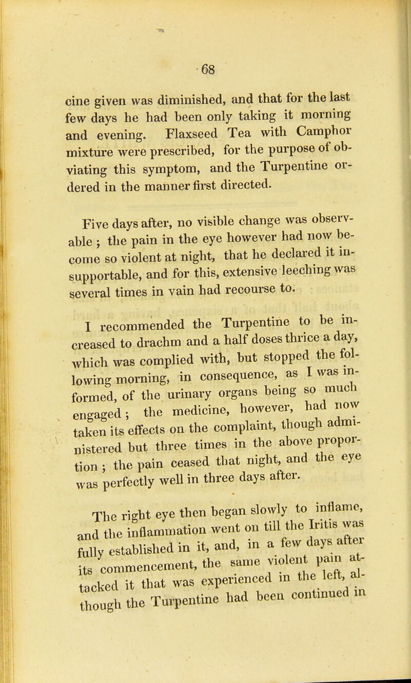 cine given was diminished, and that for the last few days he had heen only taking it morning and evening. Flaxseed Tea with Camphor mixture were prescribed, for the purpose of ob- viating this symptom, and the Turpentine or- dered in the manner first directed. Five days after, no visible change was observ- able ; the pain in the eye however had now be- come so violent at night, that he declared it in- supportable, and for this, extensive leeching was several times in vain had recourse to. I recommended the Turpentine to be in- creased to drachm and a half doses thrice a day, which was complied with, but stopped the fol- lowing morning, in consequence, as I was in- formed, of the urinary organs being so much engaged; the medicine, however, had now taken its effects on the complaint, though admi- nistered but three times in the above propor- tion ; the pain ceased that night, and the eye was perfectly well in three days after. The right eye then began slowly to inflame, a„d the inflammation went on till the Iritis was my established in it, and, in a few days after 2 commencement, the same violent pam a - acked it that was experienced in the left al- though the Turpentine had been contmued m