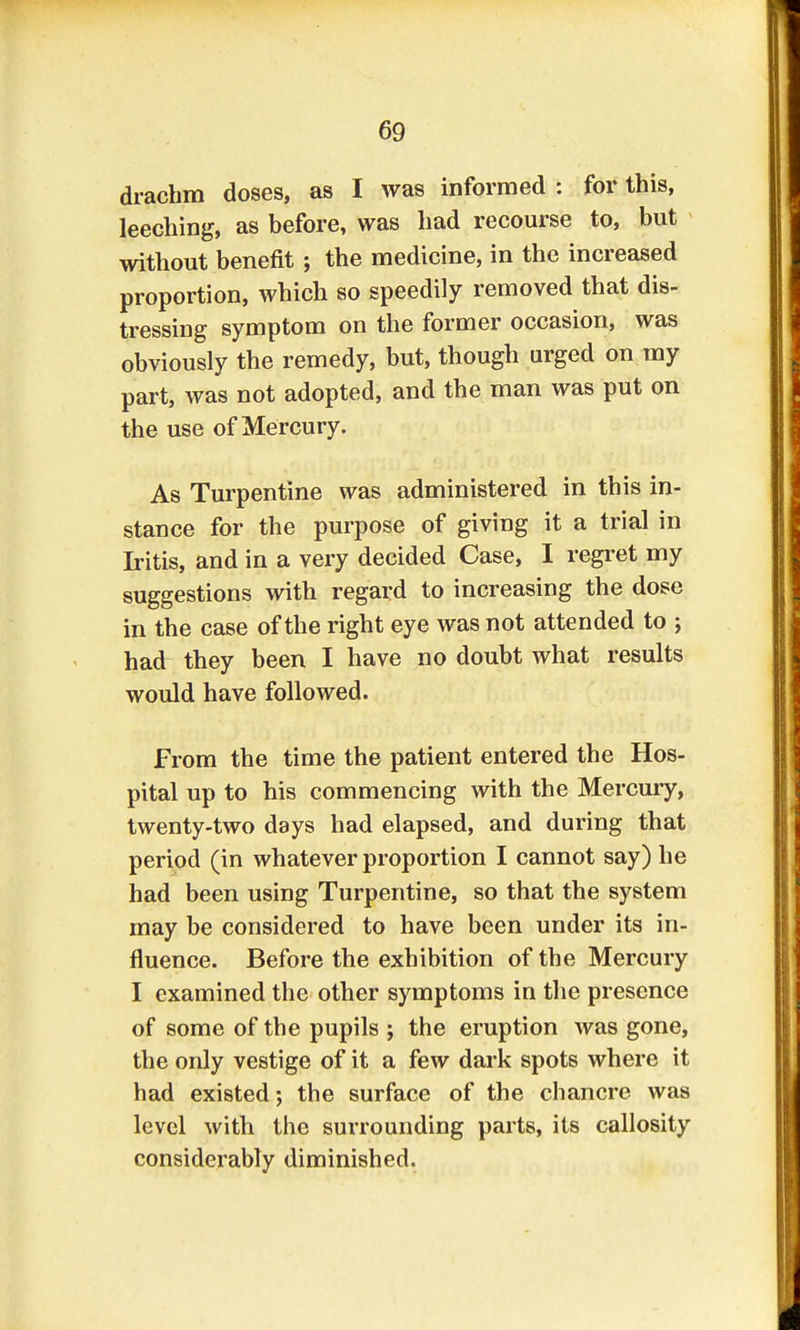 drachm doses, as I was informed : for this, leeching, as before, was had recourse to, but without benefit ; the medicine, in the increased proportion, which so speedily removed that dis- tressing symptom on the former occasion, was obviously the remedy, but, though urged on my part, was not adopted, and the man was put on the use of Mercury. As Turpentine was administered in this in- stance for the purpose of giving it a trial in Iritis, and in a very decided Case, I regret my suggestions with regard to increasing the dose in the case of the right eye was not attended to ; had they been I have no doubt what results would have followed. From the time the patient entered the Hos- pital up to his commencing with the Mercury, twenty-two days had elapsed, and during that period (in whatever proportion I cannot say) he had been using Turpentine, so that the system may be considered to have been under its in- fluence. Before the exhibition of the Mercury I examined the other symptoms in the presence of some of the pupils j the eruption was gone, the only vestige of it a few dark spots where it had existed; the surface of the chancre was level with the surrounding parts, its callosity considerably diminished.