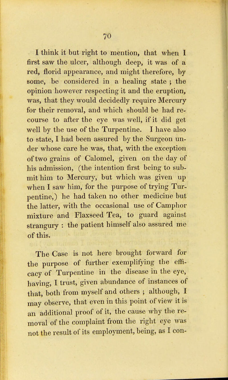 I think it but right to mention, that when I first saw the ulcer, although deep, it was of a red, florid appearance, and might therefore, by some, be considered in a healing state ; the opinion however respecting it and the eruption, was, that they would decidedly require Mercury for their removal, and which should be had re- course to after the eye was well, if it did get well by the use of the Turpentine. I have also to state, I had been assured by the Surgeon un- der whose care he was, that, with the exception of two grains of Calomel, given on the day of his admission, (the intention first being to sub- mit him to Mercury, but which was given up when I saw him, for the purpose of trying Tur- pentine,) he had taken no other medicine but the latter, with the occasional use of Camphor mixture and Flaxseed Tea, to guard against strangury : the patient himself also assured me of this. The Case is not here brought forward for the purpose of further exemplifying the effi- cacy of Turpentine in the disease in the eye, having, I trust, given abundance of instances of that, both from myself and others ; although, I may observe, that even in this point of view it is an additional proof of it, the cause why the re- moval of the complaint from the right eye was not the result of its employment, being, as I con-