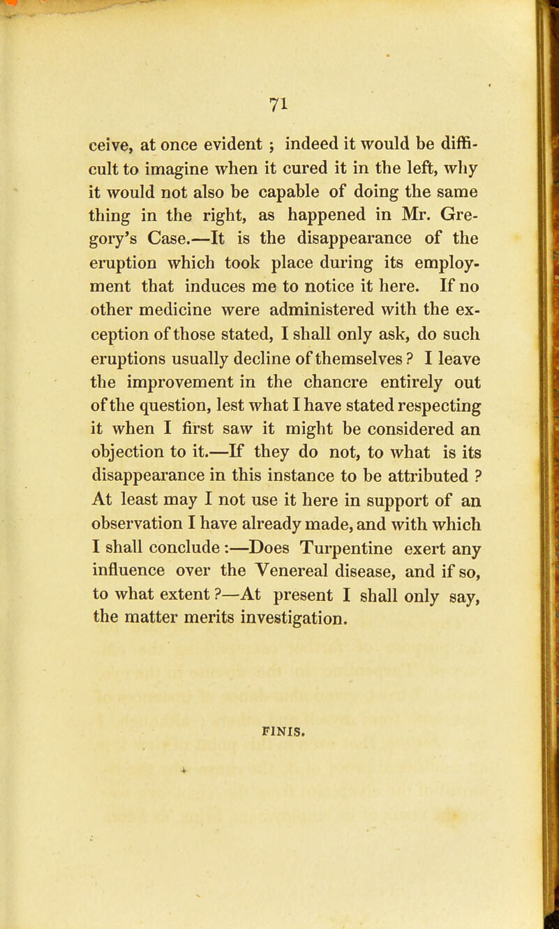 ceive, at once evident; indeed it would be diffi- cult to imagine when it cured it in the left, why it would not also be capable of doing the same thing in the right, as happened in Mr. Gre- gory's Case.—It is the disappearance of the eruption which took place during its employ- ment that induces me to notice it here. If no other medicine were administered with the ex- ception of those stated, I shall only ask, do such eruptions usually decline of themselves ? I leave the improvement in the chancre entirely out of the question, lest what I have stated respecting it when I first saw it might be considered an objection to it.—If they do not, to what is its disappearance in this instance to be attributed ? At least may I not use it here in support of an observation I have already made, and with which I shall conclude :—Does Turpentine exert any influence over the Venereal disease, and if so, to what extent ?—At present I shall only say, the matter merits investigation. finis.