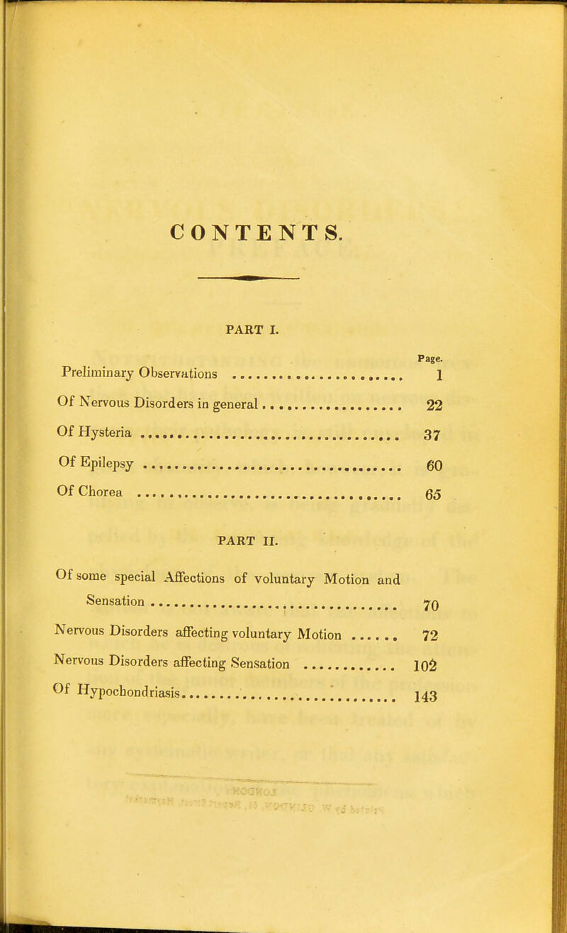 CONTENTS. PART 1. Page. Preliminary Observations 1 Of Nervous Disorders in general 22 Of Hysteria , 37 Of Epilepsy 60 Of Chorea QQ PART II. Of some special Affections of voluntary Motion and Sensation 7q Nervous Disorders affecting voluntary Motion 72 Nervous Disorders affecting Sensation 10^ Of Hypochondriasis | I43