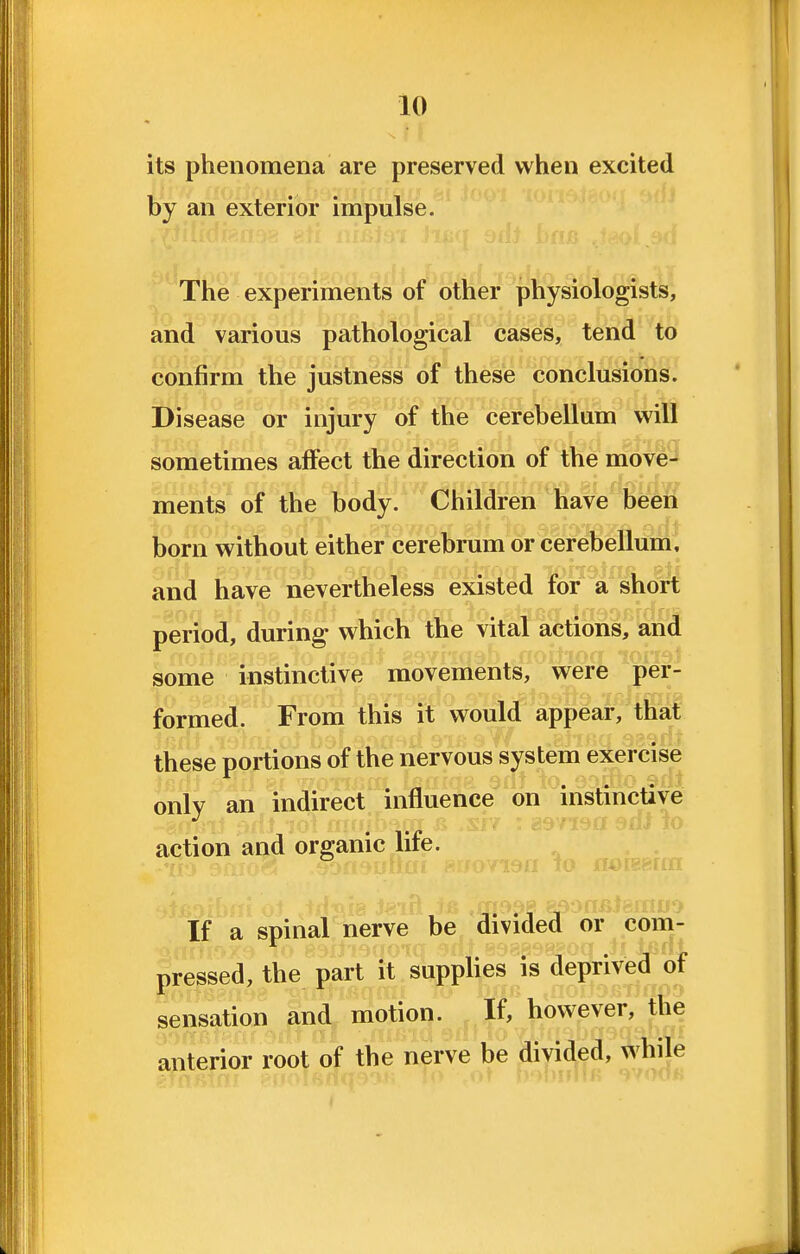 its phenomena are preserved when excited by an exterior impulse. The experiments of other physiologists, and various pathological cases, tend to confirm the justness of these conclusions. Disease or injury of the cerebellum will sometimes affect the direction of the move- ments of the body. Children have been born without either cerebrum or cerebellum, and have nevertheless existed for a^^ori period, during which the vital actions, and some instinctive movements, were per- formed. From this it would appear, that these portions of the nervous system exercise only an indirect influence on instinctive action and organic lite. . . nr TO rrorpRrnn If a spinal nerve be divided or com- pressed, the part it supplies is deprived^ of sensation and motion. If, however? tfie anterior root of the nerve be divided, while