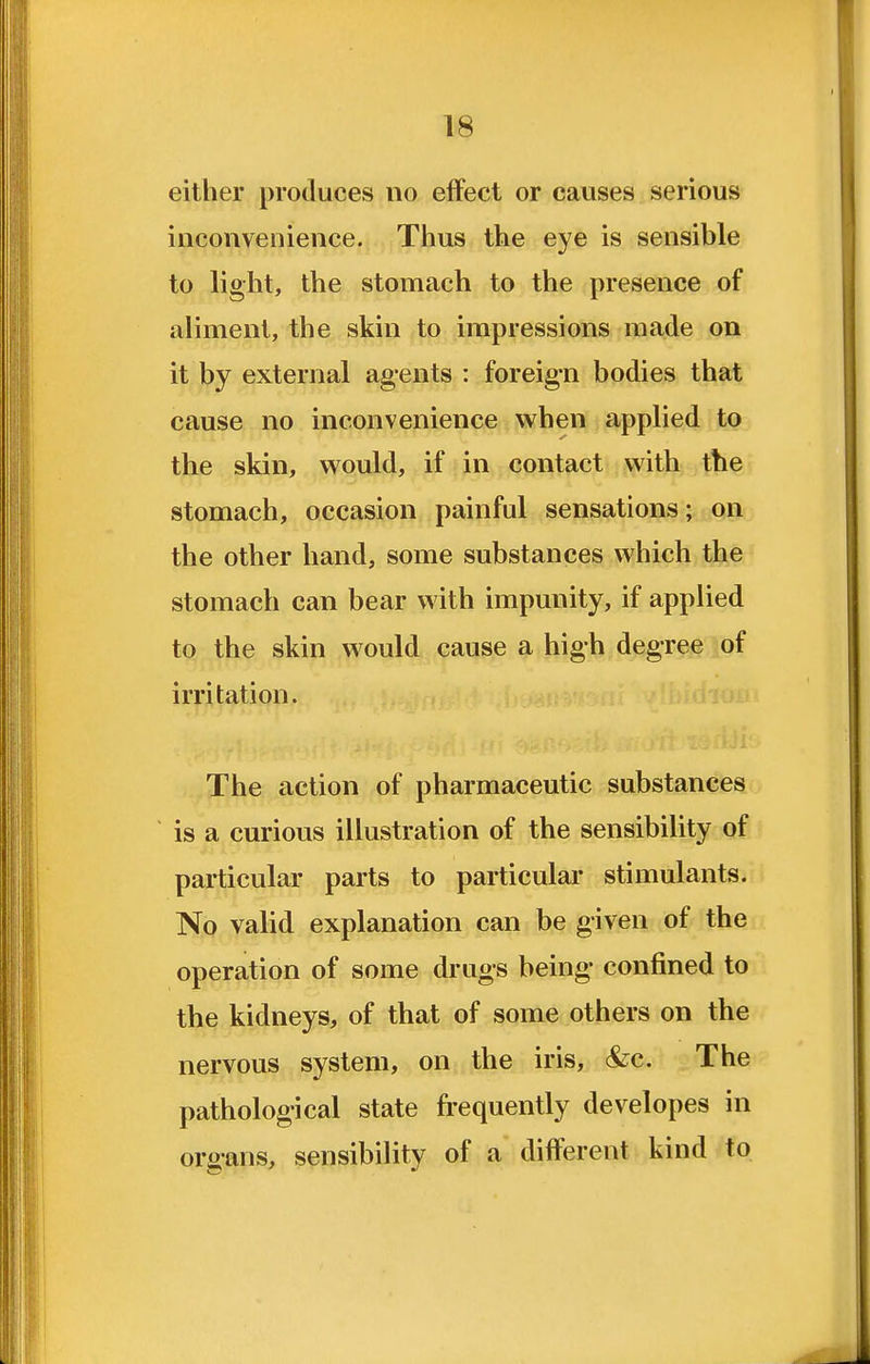 either produces no effect or causes serious inconvenience. Thus the eye is sensible to light, the stomach to the presence of aliment, the skin to impressions made on it by external agents : foreig-n bodies that cause no inconvenience when applied to the skin, would, if in contact with the stomach, occasion painful sensations; on the other hand, some substances which the stomach can bear with impunity, if applied to the skin would cause a high degree of irritation. The action of pharmaceutic substances is a curious illustration of the sensibility of particular parts to particular stimulants. No valid explanation can be given of the operation of some drugs being- confined to the kidneys, of that of some others on the nervous system, on the iris, &c. The pathological state frequently developes in organs, sensibility of a different kind to