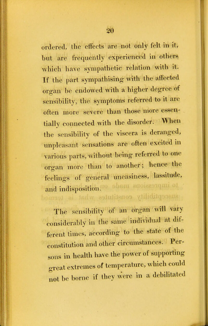 ordered, the effects are not only felt in it, but are frequently experienced in others which have sympathetic relation with it. If the part sympathising with the affected organ be endowed with a higher degree of sensibility, the symptoms referred to it are often more severe than those more essen- tially connected with the disorder. When the sensibility of the viscera is deranged, unpleasant sensations are often excited m various parts, without being referred to one organ more than to another; hence the feelings of general uneasiness, lassitude, and indisposition. The sensibility''8f W^g^ will vary considerably in the same individual at dif- ferent times, according to the state of the constitution and other circumstances. Per- sons in health have the power of suppoiting great extremes of temperature, which could not be borne if they were in a debilitated