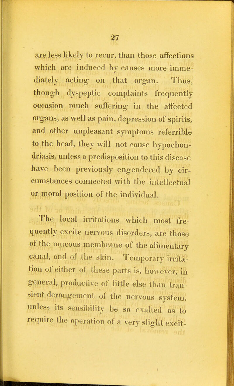 are less likely to recur, than those affections which are induced by causes more imme- diately acting- on that org-an. Thus, though dyspeptic complaints frequently occasion much suffering- in the affected org-ans, as well as pain, depression of spirits, and other unpleasant symptoms referrible to the head, they will not cause hypochon- driasis, unless a predisposition to this disease have been previously engendered by cir- cumstances connected with the intellectual or moral position of the individual. The local irritations which most fre- quently excite nervous disorders, are those of the mucous membrane of the alimentary canal, and of the skin. Temporary irrita- tion of either of these parts is, however, in g-eneral, productive of little else than tran- sient derangement of the nervous system, unless its sensibility be so exalted as to require the operation of a very slig-ht excit-