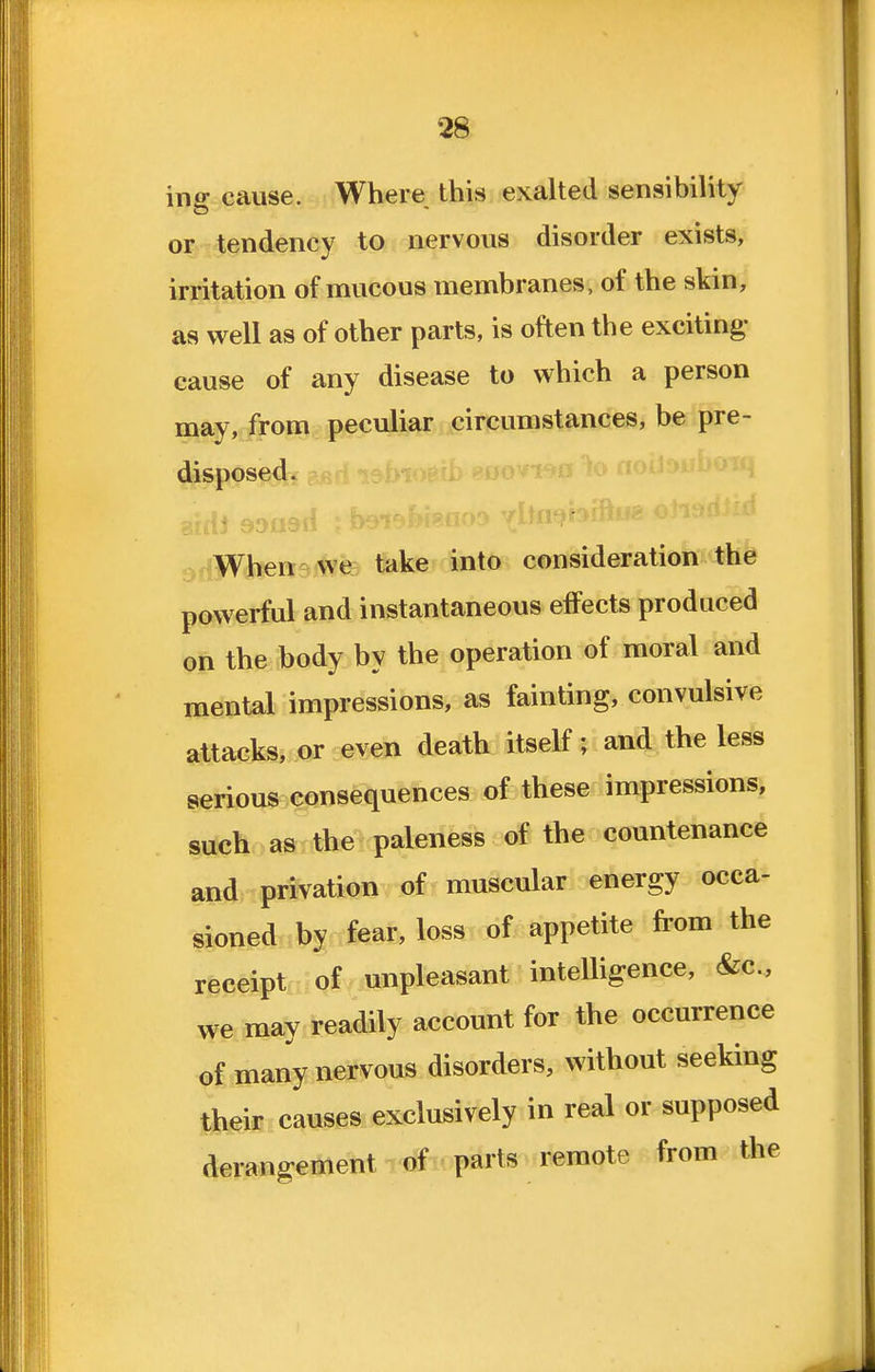 ing cause. Where this exalted sensibility or tendency to nervous disorder exists, irritation of mucous membranes, of the skin, as well as of other parts, is often the exciting- cause of any disease to which a person may, from peculiar circumstances, be pre- disposed. ^dWhen vve take into consideration the powerful and instantaneous effects produced on the body by the operation of moral and mental impressions, as fainting, convulsive attacks, or even death itself; and the less serious consequences of these impressions, such as the paleness of the countenance a»d= privation of muscular energy occa- sioned by fear, loss of appetite from the receipt of unpleasant intelligence, &c., we may readily account for the occurrence of many nervous disorders, without seeking their causes exclusively in real or supposed derangement parts remote from the