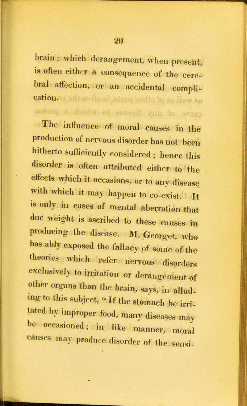 brain; which derang-ement, when present, is often either a consequence of the cere- bral affection, or an accidental compli- cation. The influence of moral causes in the production of nervous disorder has not been hitherto sufficiently considered ; hence this disorder is often attributed either to the effects which it occasions, or to any disease with which it may happen to co-exist. It is only in cases of mental aberration that due weig-ht is ascribed to these causes in producing, the disease. M. Georg'et, wh6 has ably exposed the fallacy of some of the theories which refer nervous disorders exclusively to irritation or derangement of other organs than the brain, says, in allud- ing, to this subject, - If the stomach be irri- tated by improper food, many diseases may be occasioned; in like manner, moral causes may produce disorder of the sensi-