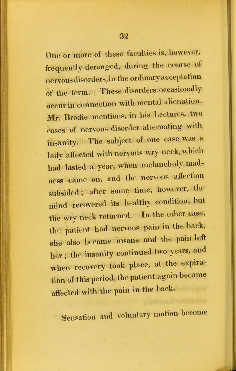 3i One or more of these faculties is, however, frequently deranged, during- the course of nervous disorders,in the ordinary acceptation of the term. These disorders occasionally occur in connection with mental alienation. Mr. Brodie mentions, in his Lectures, two cases of nervous disorder alternating with insanity. The subject of one case was a lady affected with nervous wry neck, which had lasted a year, when melancholy mad- ness came on, and the nervous affection subsided; after some time, however, the mind recovered its healthy condition, but the wry neck returned. In the other case, the patient had nervous pain in the back, she also became insane and the pain left her ; the insanity continued two years, and when recovery took place, at the expira- tion of this period, the patient again became affected with the pain in the back. Sensation and voluntary motion