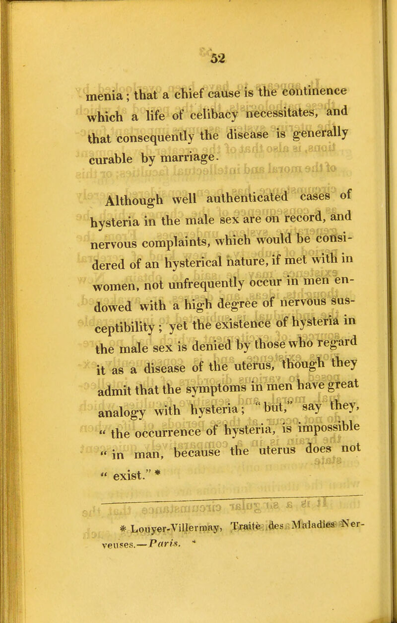 ; Inenia; that a chief cause is the continence which a lif^ oif'ytiftacl necessitates, and that consequently the disease is generally curable by marriage. Although well authenticated cases ot hysteria in the male sex are on record, and nervous complaints, which would be consi- dered of an hysterical nature, if met with in women, not unfrequently occur in men en- dowe^'Wim a high degree of nervous Sus- ceptibility • ^It the e^scisteiice of hysteM in the male sex is denied by those who regard ^^t as a disease of the uterus, though they ^mit that the symptoms in men ^^e gteat '^'analogy with hysteria; but, say they, « the occurrence of hysteria, is impossible in maH:*becauM''tfie''utS'us does not  exist. * * Louyer-Villermay, Traite .des,; Maladies Ner- veiises.—Pwr/.s. 