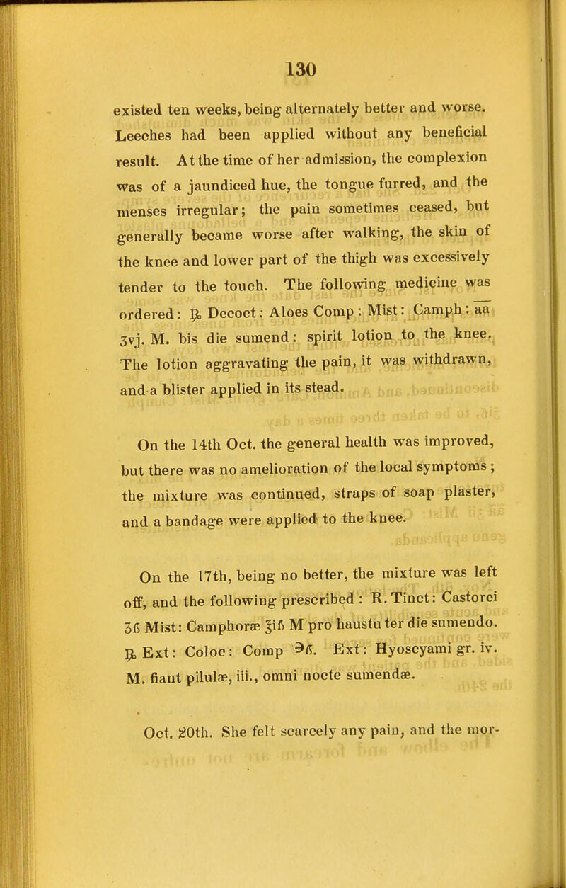 existed ten weeks, being alternately better and worse. Leeches had been applied without any beneficial result. At the time of her admission, the complexion was of a jaundiced hue, the tongue furred, and the menses irregular; the pain sometimes ceased, but generally became worse after walking, the skin of the knee and lower part of the thigh was excessively tender to the touch. The following medicine was ordered: 9, Decoct: Aloes Comp : Mist: Camph: aa 3vj. M. bis die sumend: spirit lotion to the knee. The lotion aggravating the pain, it was withdrawn, On the 14th Oct. the general health was improved, but there was no amelioration of the local symptoms; the mixture was continued, straps of soap plaster, and a bandage were applied to the knee. On the 17th, being no better, the mixture was left off, and the following prescribed • itltmct : ifiastorei 3fi Mist: Camphoree ^ift M pro haustuter die sumendo. 9, Ext: Coloo: Comp ^fi. Ext: Hyoscyami gr. iv. M. fiant pilulae, iii., omni nocte sumendae. Oct. I^Oth. She felt scarcely any pain, and the mor- and a blister applied in its