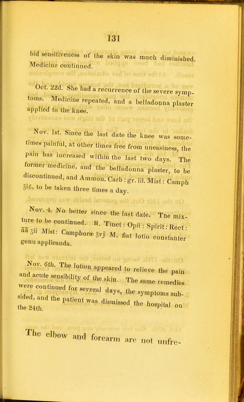 bid sensitiveness of the skin was much dimiuished. Medicine continued. Oct. 22d. She had a recurrence of the severe symp. toms. Medicine repeated;InS'a belladonna plaster applied to the knee.'' Nov. 1st. Since the last date the knee was some- times painful, at other times free from uneasiness, the pain has increased within the last two days. The former medicine, and the belladonna plaster, to be discontinued, and Ammon. Carb: gr. iir. Mist: Camph to be taken three times a day. Nov. 4. No better since the last date. Tae mix toe to^be continued. R. Tinct: Opii: Spirit: Rect • aa3 Mist: Ca.pb„r.5.j flat .otio constanter' genu applicanda. |o.^Jh. The lotion appeared to relieve the pain and apnte sensibility of the skin. The same remedies je contmued for several days, the symptoms suh- ae^and the patient was dismissed the hospital o„ The elbow and forear m are not uiifie-