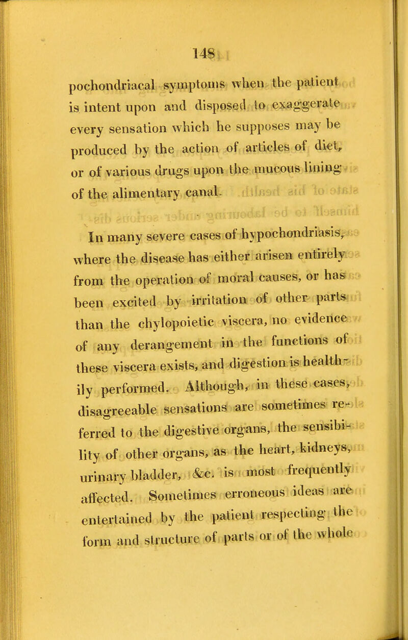 pochondriacal symptoms when the patient is intent upon and disposed to exag'gerale every sensation which he supposes may be produced by the action ,ofjvarticles pf^ diet, or of various drugs upon the mucous lining of the alimentary canal. In many severe cases of hypochondriasis^ where the disease has either arisen entirely from tlie.operati^a^scil moral causes, or has been excited by -irritation other parlsj. than the chylopoietic viscera, no evidence of any derangement in the functions of these viscera exists, and digestion is health- ily performed. Although, in these cases, disagreeable sensations are sometimes re>^> ferred to the digestive organs, the sensibi- lity of other organs, as the heart, kidneys, urinary bladder, &c. tisn, most frequently affected. Sometimes erroneous ideas are entertained by the patient respecting the form and structure of parls or of the whole