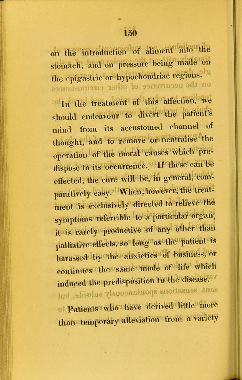 the intrc;dace8n'^of alim^^'S^^^fe stomach, and on pressure bein^r made on fhe epigastric or hypochondriac regions;?** :;:i,AJ.) -^*In the treatment of this affectioM '^e should endeavour to divert tlie patient's mind from its accustomed channel of thought, and to remove d^ ^^Mralise the operation of the moral causes which pre- disi^6sb^tS te^^dkurreiice.. If these can be effected, the cure will b^/M general, cfe paratively easy. When, however, the treat! tot is exclusively directed to relieve the symptoms referrible 'tb^#fiarticular or^aA^ it is rarely pi-oductive of any other thati jjalliative effects, so long as the patient is harassed by-tfe' itfedeties of husiness, or continues the same mode of life which induced the predisposition to the disease. jiiu .^bi8diia vlauoenoirfoqg gnoiJBga^^ iaf^^ Patients wfo have deri>^d^liMe i!r\oM than temporary alleviation from a variety