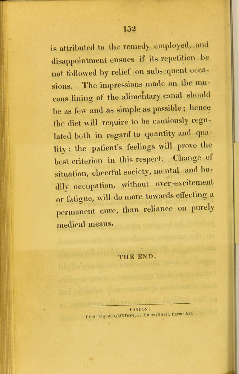 is attributed to the remedy employed, and disappointment ensues if its repetition be not followed by relief on subsequent occa- sions. The impressions made on the mu- cous lining of the alimentary canal should be as few and as simple as possible ; hence the diet will require to be cautiously regu- lated both in regard to quantity and qua- lity : the patient's feelings will prove the best criterion in this respect. Change of situation, cheerful society, mental and bo^ dily occupation, without over-excitement or fatigue, will do more towards effecting a permanent cure, than reliance on purely medical means. THE END. LONDON: Printed by W. GLINDON, 51, Rupc.t Street. HaymarUet.