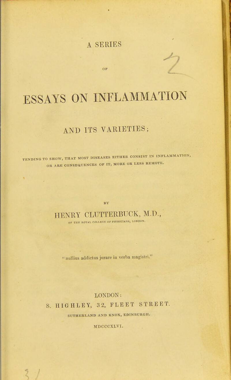 A SERIES ESSAYS ON INFLAMMATION AND ITS VARIETIES; TENDING TO SHOW, THAT MOST DISEASES EITHER CONSIST IN INFLAMMATION, OR ARE CONSEQUENCES OF IT, MORE OR LESS REMOTE. BY HENRY CLUTTERBUCK, M.T)., OF THE ROYAL COltEOB OF PHYSICIANS, LONDON. nullius addictus jurare in verlia raagistri. LONDON: S. HIGH LEY; 32, FLEET STREET. SUTHERLAND AND KNOX, EDINBURGH. MDCCCXLVI.